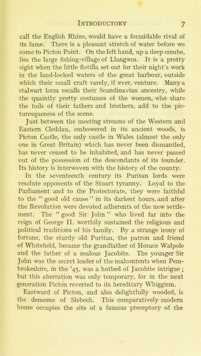 call the English Rhine, would have a foimidable rival of its fame. There is a pleasant stretch of water before we come to Picton Point. On the left hand, up a deep combe, lies the large fishing-village of Llangwm. It is a pretty sight when the little flotilla set out for their night’s work in the land-locked waters of the great harbour, outside which their small craft rarely, if ever, venture. Many a stalwart form recalls their Scandinavian ancestry, while the quaintly pretty costumes of the women, who share the toils of their fathers and brothers, add to the pic- turesqueness of the scene. Just between the meeting streams of the Western and Eastern Cleddau, embowered in its ancient woods, is Picton Castle, the only castle in Wales (almost the only one in Great Britain) which has never been dismantled, has never ceased to be inhabited, and has never passed out of the possession of the descendants of its founder. Its history is interwoven with the history of the county. In the seventeenth century its Puritan lords were resolute opponents of the Stuart tyranny. Loyal to the Parliament and to the Protectorate, they were faithful to the “ good old cause ” in its darkest hours, and after the Revolution were devoted adherents of the new settle- ment. The “ good Sir John ” who lived far into the reign of George II. worthily sustained the religious and political traditions of his family. By a strange irony of fortune, the sturdy old Puritan, the patron and friend of Whitefield, became the grandfather of Horace Walpole and the father of a zealous Jacobite. The younger Sir John was the secret leader of the malcontents when Pem- brokeshire, in the ’45, was a hotbed of Jacobite intrigue ; but this aberration was only temporary, for in the next generation Picton reverted to its hereditary Whiggism. Eastward of Picton, and also delightfully wooded, is the demesne of Slebech. This comparatively modem house occupies the site of a famous preceptory of the