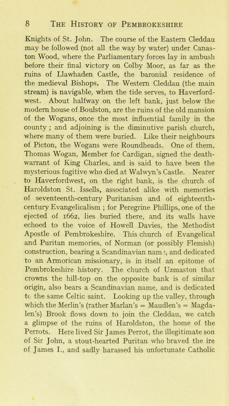 Knights of St. John. The course of the Eastern Cleddau may be followed (not all the way by water) under Canas- ton Wood, where the Parliamentary forces lay in ambush before their final victory on Colby Moor, as far as the ruins of Llawhaden Castle, the baronial residence of the medieval Bishops. The Western Cleddau (the main stream) is navigable, when the tide serves, to Haverford- west. About halfway on the left bank, just below the modem house of Boulston, are the ruins of the old mansion of the Wogans, once the most influential family in the county ; and adjoining is the diminutive parish church, where many of them were buried. Like their neighbours of Picton, the Wogans were Roundheads. One of them, Thomas Wogan, Member for Cardigan, signed the death- warrant of King Charles, and is said to have been the mysterious fugitive who died at Walwyn’s Castle. Nearer to Haverfordwest, on the right bank, is the church of Haroldston St. Issells, associated alike with memories of seventeenth-century Puritanism and of eighteenth- century Evangelicalism ; for Peregrine Phillips, one of the ejected of 1662, lies buried there, and its walls have echoed to the voice of Howell Davies, the Methodist Apostle of Pembrokeshire. This church of Evangelical and Puritan memories, of Norman (or possibly Flemish) construction, bearing a Scandinavian nam i, and dedicated to an Armorican missionary, is in itself an epitome of Pembrokeshire history. The church of Uzmaston that crowns the hill-top on the opposite bank is of similar origin, also bears a Scandinavian name, and is dedicated tc the same Celtic saint. Looking up the valley, through which the Merlin’s (rather Marian’s = Maudlen’s = Magda- len’s) Brook flows down to join the Cleddau, we catch a glimpse of the ruins of Haroldston, the home of the Perrots. Here lived Sir James Perrot, the illegitimate son of Sir John, a stout-hearted Puritan who braved the ire of James I., and sadly harassed his unfortunate Catholic