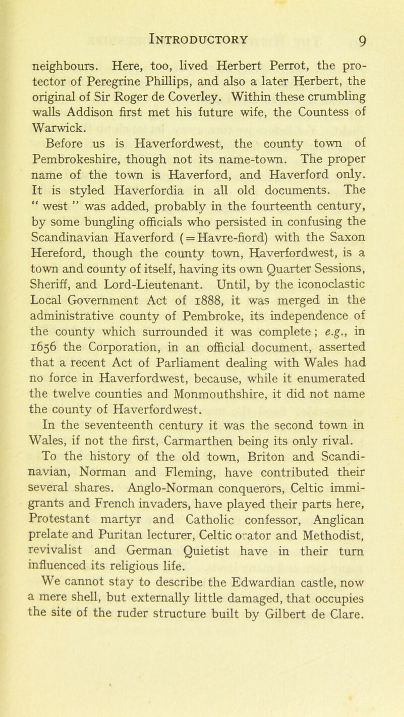 neighbours. Here, too, lived Herbert Perrot, the pro- tector of Peregrine Phillips, and also a later Herbert, the original of Sir Roger de Coverley. Within these crumbling walls Addison first met his future wife, the Countess of Warwick. Before us is Haverfordwest, the county town of Pembrokeshire, though not its name-town. The proper name of the town is Haverford, and Haverford only. It is styled Haverfordia in all old documents. The  west ” was added, probably in the fourteenth century, by some bungling officials who persisted in confusing the Scandinavian Haverford (= Havre-fiord) with the Saxon Hereford, though the county town, Haverfordwest, is a town and county of itself, having its own Quarter Sessions, Sheriff, and Lord-Lieutenant. Until, by the iconoclastic Local Government Act of 1888, it was merged in the administrative county of Pembroke, its independence of the county which surrounded it was complete; e.g., in 1656 the Corporation, in an official document, asserted that a recent Act of Parliament dealing with Wales had no force in Haverfordwest, because, while it enumerated the twelve counties and Monmouthshire, it did not name the county of Haverfordwest. In the seventeenth century it was the second town in Wales, if not the first, Carmarthen being its only rival. To the history of the old town, Briton and Scandi- navian, Norman and Fleming, have contributed their several shares. Anglo-Norman conquerors, Celtic immi- grants and French invaders, have played their parts here, Protestant martyr and Catholic confessor, Anglican prelate and Puritan lecturer, Celtic orator and Methodist, revivalist and German Quietist have in their turn influenced its religious life. We cannot stay to describe the Edwardian castle, now a mere shell, but externally little damaged, that occupies the site of the ruder structure built by Gilbert de Clare.