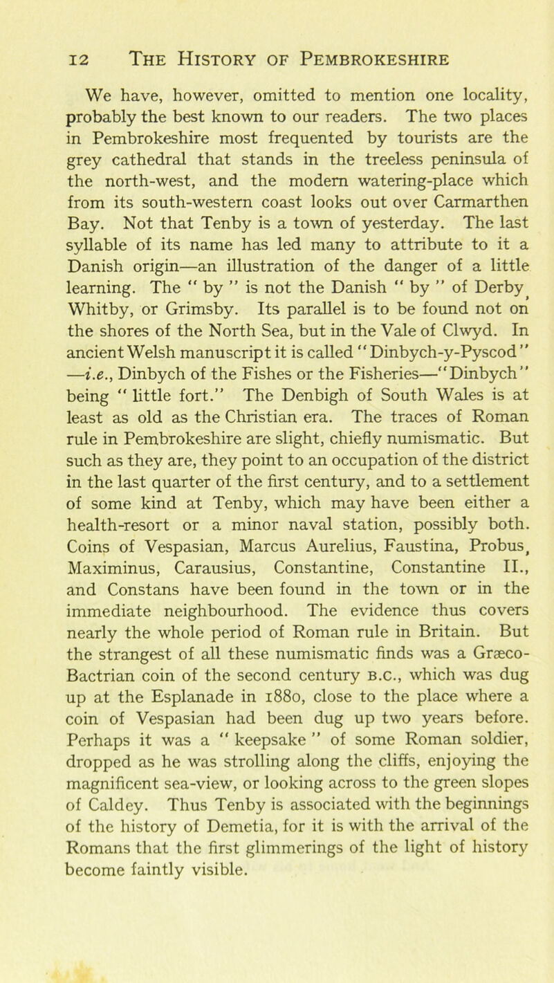 We have, however, omitted to mention one locality, probably the best known to our readers. The two places in Pembrokeshire most frequented by tourists are the grey cathedral that stands in the treeless peninsula of the north-west, and the modem watering-place which from its south-western coast looks out over Carmarthen Bay. Not that Tenby is a town of yesterday. The last syllable of its name has led many to attribute to it a Danish origin—an illustration of the danger of a little learning. The “ by ” is not the Danish “ by ” of Derby( Whitby, or Grimsby. Its parallel is to be found not on the shores of the North Sea, but in the Vale of Clwyd. In ancient Welsh manuscript it is called “ Dinbych-y-Pyscod ” —i.e., Dinbych of the Fishes or the Fisheries—“Dinbych” being “ little fort.” The Denbigh of South Wales is at least as old as the Christian era. The traces of Roman rule in Pembrokeshire are slight, chiefly numismatic. But such as they are, they point to an occupation of the district in the last quarter of the first century, and to a settlement of some kind at Tenby, which may have been either a health-resort or a minor naval station, possibly both. Coins of Vespasian, Marcus Aurelius, Faustina, Probus, Maximinus, Carausius, Constantine, Constantine II., and Constans have been found in the town or in the immediate neighbourhood. The evidence thus covers nearly the whole period of Roman rule in Britain. But the strangest of all these numismatic finds was a Graeco- Bactrian coin of the second century b.c., which was dug up at the Esplanade in 1880, close to the place where a coin of Vespasian had been dug up two years before. Perhaps it was a “ keepsake ” of some Roman soldier, dropped as he was strolling along the cliffs, enjoying the magnificent sea-view, or looking across to the green slopes of Caldey. Thus Tenby is associated with the beginnings of the history of Demetia, for it is with the arrival of the Romans that the first glimmerings of the light of history become faintly visible.