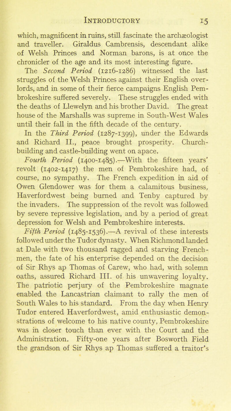 which, magnificent in ruins, still fascinate the archaeologist and traveller. Giraldus Cambrensis, descendant alike of Welsh Princes and Norman barons, is at once the chronicler of the age and its most interesting figure. The Second Period (1216-1286) witnessed the last struggles of the Welsh Princes against their English over- lords, and in some of their fierce campaigns English Pem- brokeshire suffered severely. These struggles ended with the deaths of Llewelyn and his brother David. The great house of the Marshalls was supreme in South-West Wales until their fall in the fifth decade of the century. In the Third Period (1287-1399), under the Edwards and Richard II., peace brought prosperity. Church- building and castle-building went on apace. Fourth Period (1400-1485).—With the fifteen years’ revolt (1402-1417) the men of Pembrokeshire had, of course, no sympathy. The French expedition in aid of Owen Glendower was for them a calamitous business, Haverfordwest being burned and Tenby captured by the invaders. The suppression of the revolt was followed by severe repressive legislation, and by a period of great depression for Welsh and Pembrokeshire interests. Fifth Period (1485-1536).—A revival of these interests followed un der the Tudor dynasty. When Richmond landed at Dale with two thousand ragged and starving French- men, the fate of his enterprise depended on the decision of Sir Rhys ap Thomas of Carew, who had, with solemn oaths, assured Richard III. of his unwavering loyalty. The patriotic perjury of the Pembrokeshire magnate enabled the Lancastrian claimant to rally the men of South Wales to his standard. From the day when Henry Tudor entered Haverfordwest, amid enthusiastic demon- strations of welcome to his native county, Pembrokeshire was in closer touch than ever with the Court and the Administration. Fifty-one years after Bosworth Field the grandson of Sir Rhys ap Thomas suffered a traitor's