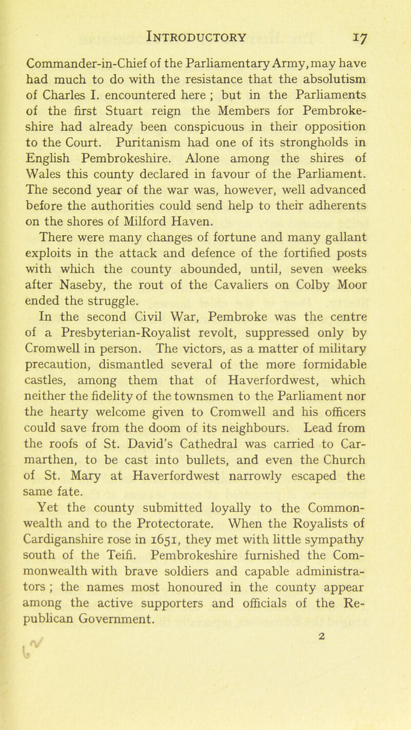 Commander-in-Chief of the Parliamentary Army, may have had much to do with the resistance that the absolutism of Charles I. encountered here ; but in the Parliaments of the first Stuart reign the Members for Pembroke- shire had already been conspicuous in their opposition to the Court. Puritanism had one of its strongholds in English Pembrokeshire. Alone among the shires of Wales this county declared in favour of the Parliament. The second year of the war was, however, well advanced before the authorities could send help to their adherents on the shores of Milford Haven. There were many changes of fortune and many gallant exploits in the attack and defence of the fortified posts with which the county abounded, until, seven weeks after Naseby, the rout of the Cavaliers on Colby Moor ended the struggle. In the second Civil War, Pembroke was the centre of a Presbyterian-Royalist revolt, suppressed only by Cromwell in person. The victors, as a matter of military precaution, dismantled several of the more formidable castles, among them that of Haverfordwest, which neither the fidelity of the townsmen to the Parliament nor the hearty welcome given to Cromwell and his officers could save from the doom of its neighbours. Lead from the roofs of St. David’s Cathedral was carried to Car- marthen, to be cast into bullets, and even the Church of St. Mary at Haverfordwest narrowly escaped the same fate. Yet the county submitted loyally to the Common- wealth and to the Protectorate. When the Royalists of Cardiganshire rose in 1651, they met with little sympathy south of the Teifi. Pembrokeshire furnished the Com- monwealth with brave soldiers and capable administra- tors ; the names most honoured in the county appear among the active supporters and officials of the Re- publican Government. 2