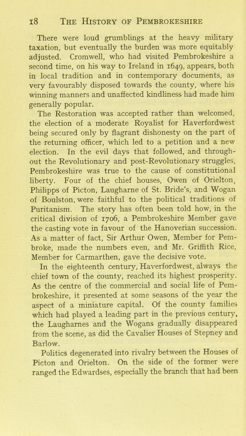 There were loud grumblings at the heavy military taxation, but eventually the burden was more equitably adjusted. Cromwell, who had visited Pembrokeshire a second time, on his way to Ireland in 1649, appears, both in local tradition and in contemporary documents, as very favourably disposed towards the county, where his winning manners and unaffected kindliness had made him generally popular. The Restoration was accepted rather than welcomed, the election of a moderate Royalist for Haverfordwest being secured only by flagrant dishonesty on the part of the returning officer, which led to a petition and a new election. In the evil days that followed, and through- out the Revolutionary and post-Revolutionary struggles, Pembrokeshire was true to the cause of constitutional liberty. Four of the chief houses, Owen of Orielton, Philipps of Picton, Laugharne of St. Bride’s, and Wogan of Boulston, were faithful to the political traditions of Puritanism. The story has often been told how, in the critical division of 1706, a Pembrokeshire Member gave the casting vote in favour of the Hanoverian succession. As a matter of fact, Sir Arthur Owen, Member for Pem- broke, made the numbers even, and Mr. Griffith Rice, Member for Carmarthen, gave the decisive vote. In the eighteenth century, Haverfordwest, always the chief town of the county, reached its highest prosperity. As the centre of the commercial and social life of Pem- brokeshire, it presented at some seasons of the year the aspect of a miniature capital. Of the county families which had played a leading part in the previous century, the Laugharnes and the Wogans gradually disappeared from the scene, as did the Cavalier Houses of Stepney and Barlow. Politics degenerated into rivalry between the Houses of Picton and Orielton. On the side of the former were ranged the Edwardses, especially the branch that had been