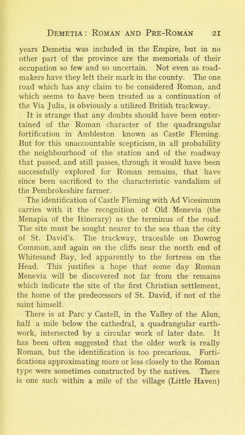 years Demetia was included in the Empire, but in no other part of the province are the memorials of their occupation so few and so uncertain. Not even as road- makers have they left their mark in the county. The one road which has any claim to be considered Roman, and which seems to have been treated as a continuation of the Via Julia, is obviously a utilized British trackway. It is strange that any doubts should have been enter- tained of the Roman character of the quadrangular fortification in Ambleston known as Castle Fleming. But for this unaccountable scepticism, in all probability the neighbourhood of the station and of the roadway that passed, and still passes, through it would have been successfully explored for Roman remains, that have since been sacrificed to the characteristic vandalism of the Pembrokeshire farmer. The identification of Castle Fleming with Ad Vicesimum carries with it the recognition of Old Menevia (the Menapia of the Itinerary) as the terminus of the road. The site must be sought nearer to the sea than the city of St. David’s. The trackway, traceable on Dowrog Common, and again on the cliffs near the north end of Whitesand Bay, led apparently to the fortress on the Head. This justifies a hope that some day Roman Menevia will be discovered not far from the remains which indicate the site of the first Christian settlement, the home of the predecessors of St. David, if not of the saint himself. There is at Parc y Castell, in the Valley of the Alun, half a mile below the cathedral, a quadrangular earth- work, intersected by a circular work of later date. It has been often suggested that the older work is really Roman, but the identification is too precarious. Forti- fications approximating more or less closely to the Roman type were sometimes constructed by the natives. There is one such within a mile of the village (Little Haven)