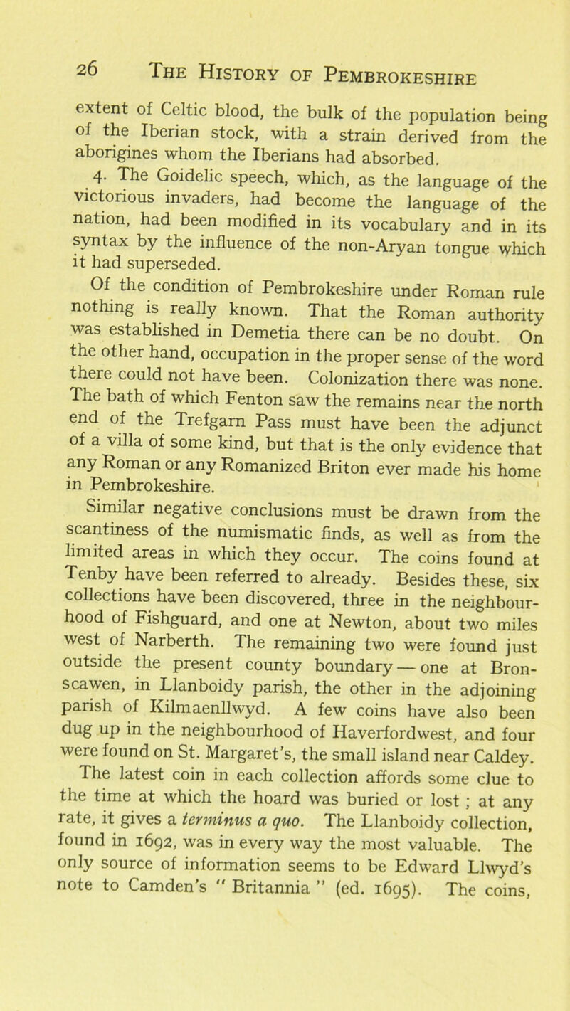 extent of Celtic blood, the bulk of the population being of the Iberian stock, with a strain derived from the aborigines whom the Iberians had absorbed. 4- The Goidelic speech, which, as the language of the victorious invaders, had become the language of the nation, had been modified in its vocabulary and in its syntax by the influence of the non-Aryan tongue which it had superseded. Of the condition of Pembrokeshire under Roman rule nothing is really known. That the Roman authority was established in Demetia there can be no doubt. On the other hand, occupation in the proper sense of the word there could not have been. Colonization there was none. The bath of which Fenton saw the remains near the north end of the Trefgam Pass must have been the adjunct of a villa of some kind, but that is the only evidence that any Roman or any Romanized Briton ever made his home in Pembrokeshire. Similar negative conclusions must be drawn from the scantiness of the numismatic finds, as well as from the limited areas in which they occur. The coins found at Tenby have been referred to already. Besides these, six collections have been discovered, three in the neighbour- hood of Fishguard, and one at Newton, about two miles west of Narberth. The remaining two were found just outside the present county boundary — one at Bron- scawen, in Llanboidy parish, the other in the adjoining parish of Kilmaenllwyd. A few coins have also been dug up in the neighbourhood of Haverfordwest, and four were found on St. Margaret’s, the small island near Caldey. The latest coin in each collection affords some clue to the time at which the hoard was buried or lost; at any rate, it gives a terminus a quo. The Llanboidy collection, found in 1692, was in every way the most valuable. The only source of information seems to be Edward Llwyd’s note to Camden’s  Britannia ” (ed. 1695). The coins,