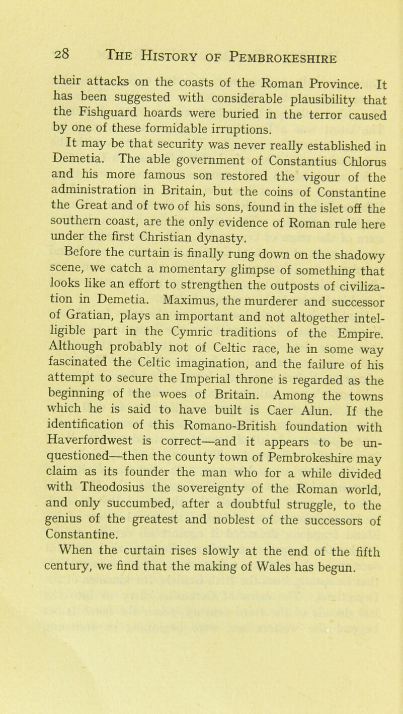 their attacks on the coasts of the Roman Province. It has been suggested with considerable plausibility that the Fishguard hoards were buried in the terror caused by one of these formidable irruptions. It may be that security was never really established in Demetia. The able government of Constantius Chlorus and his more famous son restored the vigour of the administration in Britain, but the coins of Constantine the Great and of two of his sons, found in the islet off the southern coast, are the only evidence of Roman rule here under the first Christian dynasty. Before the curtain is finally rung down on the shadowy scene, we catch a momentary glimpse of something that looks like an effort to strengthen the outposts of civiliza- tion in Demetia. Maximus, the murderer and successor of Gratian, plays an important and not altogether intel- ligible part in the Cymric traditions of the Empire. Although probably not of Celtic race, he in some way fascinated the Celtic imagination, and the failure of his attempt to secure the Imperial throne is regarded as the beginning of the woes of Britain. Among the towns which he is said to have built is Caer Alun. If the identification of this Romano-British foundation with Haverfordwest is correct—and it appears to be un- questioned—then the county town of Pembrokeshire may claim as its founder the man who for a while divided with Theodosius the sovereignty of the Roman world, and only succumbed, after a doubtful struggle, to the genius of the greatest and noblest of the successors of Constantine. When the curtain rises slowly at the end of the fifth century, we find that the making of Wales has begun.