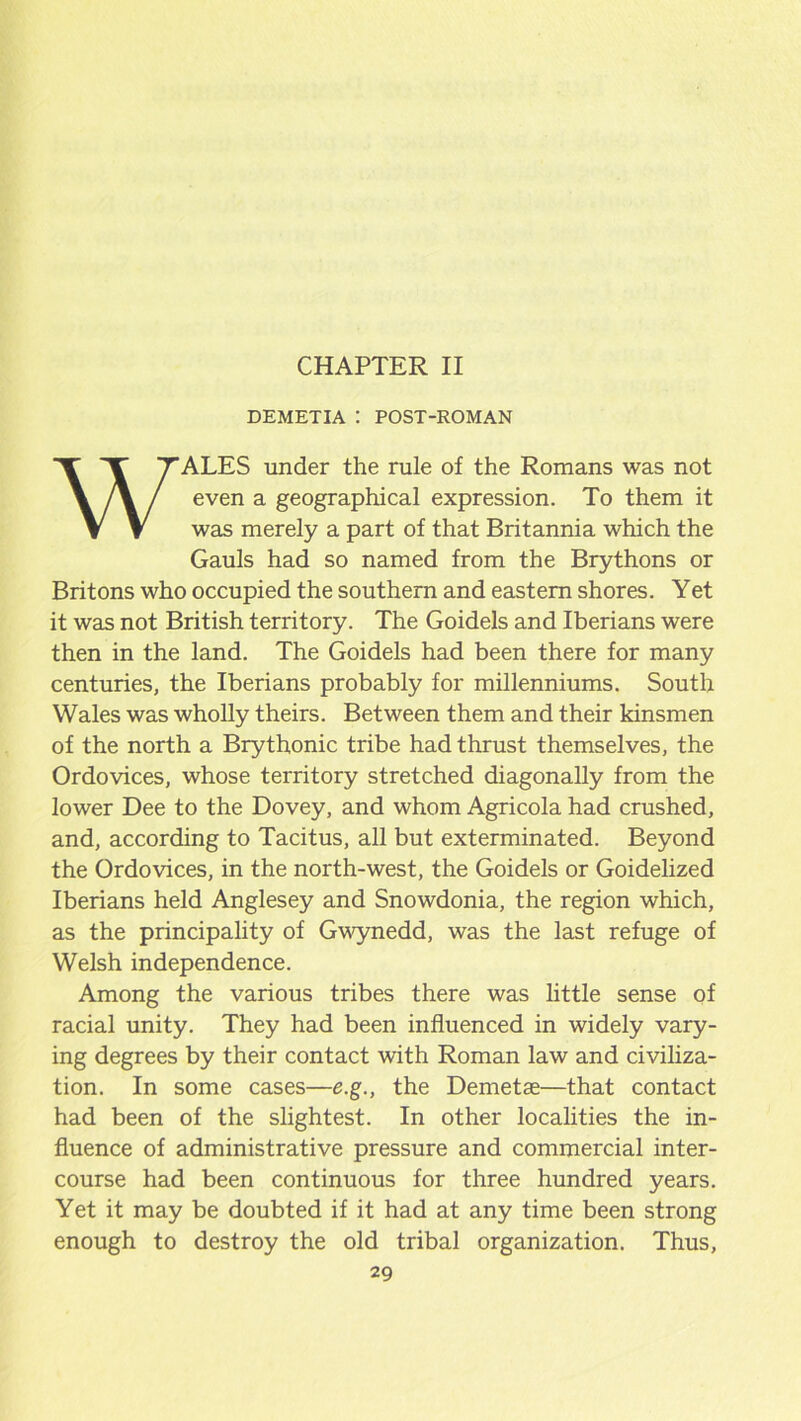 DEMETIA : POST-ROMAN WALES under the rule of the Romans was not even a geographical expression. To them it was merely a part of that Britannia which the Gauls had so named from the Brythons or Britons who occupied the southern and eastern shores. Yet it was not British territory. The Goidels and Iberians were then in the land. The Goidels had been there for many centuries, the Iberians probably for millenniums. South Wales was wholly theirs. Between them and their kinsmen of the north a Brythonic tribe had thrust themselves, the Ordovices, whose territory stretched diagonally from the lower Dee to the Dovey, and whom Agricola had crushed, and, according to Tacitus, all but exterminated. Beyond the Ordovices, in the north-west, the Goidels or Goidelized Iberians held Anglesey and Snowdonia, the region which, as the principality of Gwynedd, was the last refuge of Welsh independence. Among the various tribes there was little sense of racial unity. They had been influenced in widely vary- ing degrees by their contact with Roman law and civiliza- tion. In some cases—e.g., the Demetae—that contact had been of the slightest. In other localities the in- fluence of administrative pressure and commercial inter- course had been continuous for three hundred years. Yet it may be doubted if it had at any time been strong enough to destroy the old tribal organization. Thus,