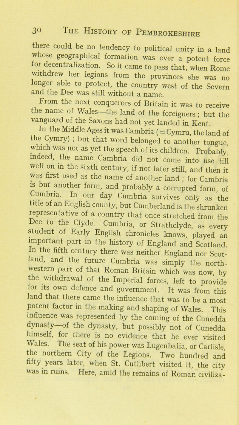 there could be no tendency to political unity in a land whose geographical formation was ever a potent force for decentralization. So it came to pass that, when Rome withdrew her legions from the provinces she was no longer able to protect, the country west of the Severn and the Dee was still without a name. From the next conquerors of Britain it was to receive the name of Wales the land of the foreigners; but the vanguard of the Saxons had not yet landed in Kent. In the Middle Ages it was Cambria (= Cymru, the land of the Cymry) ; but that word belonged to another tongue which was not as yet the speech of its children. Probably’, indeed, the name Cambria did not come into use till well on in the sixth century, if not later still, and then it was first used as the name of another land ; for Cambria is but another form, and probably a corrupted form, of Cumbria. In our day Cumbria survives only as the title of an English county, but Cumberland is the shrunken representative of a country that once stretched from the Dee to the Clyde. Cumbria, or Strathclyde, as every student of Early English chronicles knows, played an important part in the history of England and Scotland. In the fifth century there was neither England nor Scot- land, and the future Cumbria was simply the north- western part of that Roman Britain which was now, by the withdrawal of the Imperial forces, left to provide for its own defence and government. It was from this land that there came the influence that was to be a most potent factor in the making and shaping of Wales. This influence was represented by the coming of the Cunedda dynasty—of the dynasty, but possibly not of Cunedda himself, for there is no evidence that he ever visited Wales. The seat of his power was Lugenbalia, or Carlisle, the northern City of the Legions. Two hundred and fifty years later, when St. Cuthbert visited it, the city was in ruins. Here, amid the remains of Roman civiliza-