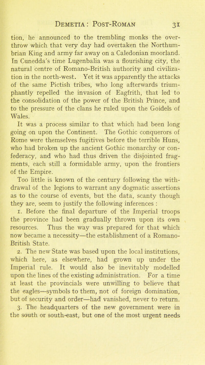 tion, he announced to the trembling monks the over- throw which that very day had overtaken the Northum- brian King and army far away on a Caledonian moorland. In Cunedda’s time Lugenbalia was a flourishing city, the natural centre of Romano-British authority and civiliza- tion in the north-west. Yet it was apparently the attacks of the same Pictish tribes, who long afterwards trium- phantly repelled the invasion of Eagfrith, that led to the consolidation of the power of the British Prince, and to the pressure of the clans he ruled upon the Goidels of Wales. It was a process similar to that which had been long going on upon the Continent. The Gothic conquerors of Rome were themselves fugitives before the terrible Huns, who had broken up the ancient Gothic monarchy or con- federacy, and who had thus driven the disjointed frag- ments, each still a formidable army, upon the frontiers of the Empire. Too little is known of the century following the with- drawal of the legions to warrant any dogmatic assertions as to the course of events, but the data, scanty though they are, seem to justify the following inferences : 1. Before the final departure of the Imperial troops the province had been gradually thrown upon its own resources. Thus the way was prepared for that which now became a necessity—the establishment of a Romano- British State. 2. The new State was based upon the local institutions, which here, as elsewhere, had grown up under the Imperial rule. It would also be inevitably modelled upon the lines of the existing administration. For a time at least the provincials were unwilling to believe that the eagles—symbols to them, not of foreign domination, but of security and order—had vanished, never to return. 3. The headquarters of the new government were in the south or south-east, but one of the most urgent needs