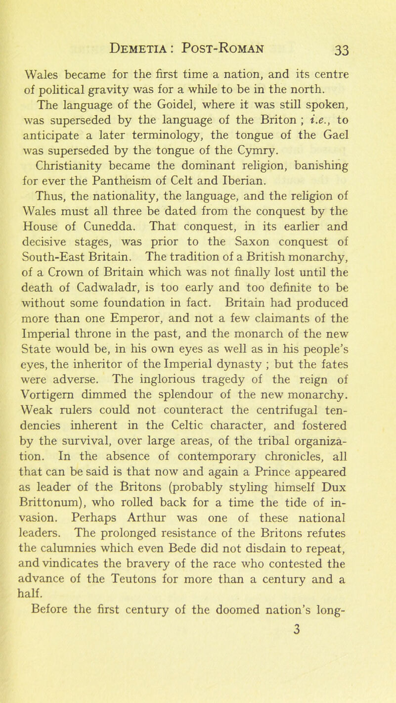 Wales became for the first time a nation, and its centre of political gravity was for a while to be in the north. The language of the Goidel, where it was still spoken, was superseded by the language of the Briton ; i.e., to anticipate a later terminology, the tongue of the Gael was superseded by the tongue of the Cymry. Christianity became the dominant religion, banishing for ever the Pantheism of Celt and Iberian. Thus, the nationality, the language, and the religion of Wales must all three be dated from the conquest by the House of Cunedda. That conquest, in its earlier and decisive stages, was prior to the Saxon conquest of South-East Britain. The tradition of a British monarchy, of a Crown of Britain which was not finally lost until the death of Cadwaladr, is too early and too definite to be without some foundation in fact. Britain had produced more than one Emperor, and not a few claimants of the Imperial throne in the past, and the monarch of the new State would be, in his own eyes as well as in his people’s eyes, the inheritor of the Imperial dynasty ; but the fates were adverse. The inglorious tragedy of the reign of Vortigem dimmed the splendour of the new monarchy. Weak rulers could not counteract the centrifugal ten- dencies inherent in the Celtic character, and fostered by the survival, over large areas, of the tribal organiza- tion. In the absence of contemporary chronicles, all that can be said is that now and again a Prince appeared as leader of the Britons (probably styling himself Dux Brittonum), who rolled back for a time the tide of in- vasion. Perhaps Arthur was one of these national leaders. The prolonged resistance of the Britons refutes the calumnies which even Bede did not disdain to repeat, and vindicates the bravery of the race who contested the advance of the Teutons for more than a century and a half. Before the first century of the doomed nation’s long- 3