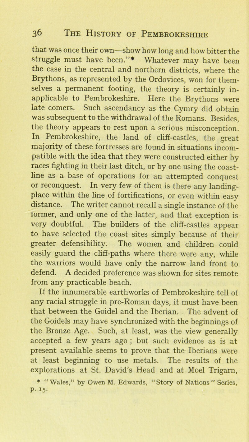 that was once their own—show how long and how bitter the s^ruggle rnust have been.”* Whatever may have been the case in the central and northern districts, where the Brythons, as represented by the Ordovices, won for them- selves a permanent footing, the theory is certainly in- applicable to Pembrokeshire. Here the Brythons were late comers. Such ascendancy as the Cymry did obtain was subsequent to the withdrawal of the Romans. Besides, the theory appears to rest upon a serious misconception. In Pembrokeshire, the land of cliff-castles, the great majority of these fortresses are found in situations incom- patible with the idea that they were constructed either by races fighting in their last ditch, or by one using the coast- line as a base of operations for an attempted conquest or reconquest. In very few of them is there any landing- place within the line of fortifications, or even within easy distance. The writer cannot recall a single instance of the tormer, and only one of the latter, and that exception is very doubtful. The builders of the cliff-castles appear to have selected the coast sites simply because of their greater defensibility. The women and children could easily guard the cliff-paths where there were any, while the warriors would have only the narrow land front to defend. A decided preference was shown for sites remote from any practicable beach. If the innumerable earthworks of Pembrokeshire tell of any racial struggle in pre-Roman days, it must have been that between the Goidel and the Iberian. The advent of the Goidels may have synchronized with the beginnings of the Bronze Age. Such, at least, was the view generally accepted a few years ago ; but such evidence as is at present available seems to prove that the Iberians were at least beginning to use metals. The results of the explorations at St. David’s Head and at Moel Trigarn, * Wales,” by Owen M. Edwards, “Story of Nations” Series, P- 15-