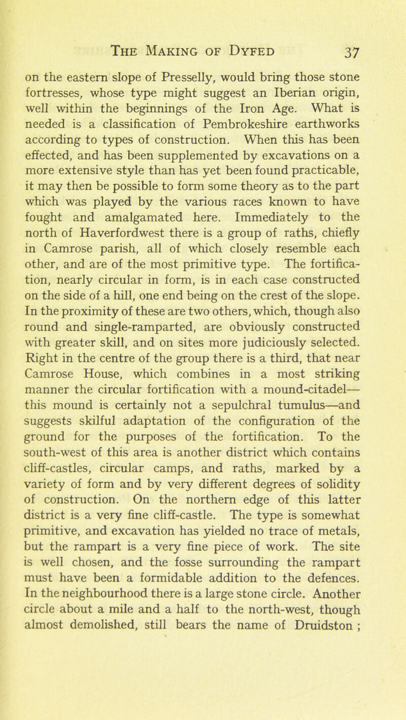 on the eastern slope of Presselly, would bring those stone fortresses, whose type might suggest an Iberian origin, well within the beginnings of the Iron Age. What is needed is a classification of Pembrokeshire earthworks according to types of construction. When this has been effected, and has been supplemented by excavations on a more extensive style than has yet been found practicable, it may then be possible to form some theory as to the part which was played by the various races known to have fought and amalgamated here. Immediately to the north of Haverfordwest there is a group of raths, chiefly in Camrose parish, all of which closely resemble each other, and are of the most primitive type. The fortifica- tion, nearly circular in form, is in each case constructed on the side of a hill, one end being on the crest of the slope. In the proximity of these are two others, which, though also round and single-ramparted, are obviously constructed with greater skill, and on sites more judiciously selected. Right in the centre of the group there is a third, that near Camrose House, which combines in a most striking manner the circular fortification with a mound-citadel— this mound is certainly not a sepulchral tumulus—and suggests skilful adaptation of the configuration of the ground for the purposes of the fortification. To the south-west of this area is another district which contains cliff-castles, circular camps, and raths, marked by a variety of form and by very different degrees of solidity of construction. On the northern edge of this latter district is a very fine cliff-castle. The type is somewhat primitive, and excavation has yielded no trace of metals, but the rampart is a very fine piece of work. The site is well chosen, and the fosse surrounding the rampart must have been a formidable addition to the defences. In the neighbourhood there is a large stone circle. Another circle about a mile and a half to the north-west, though almost demolished, still bears the name of Druidston ;