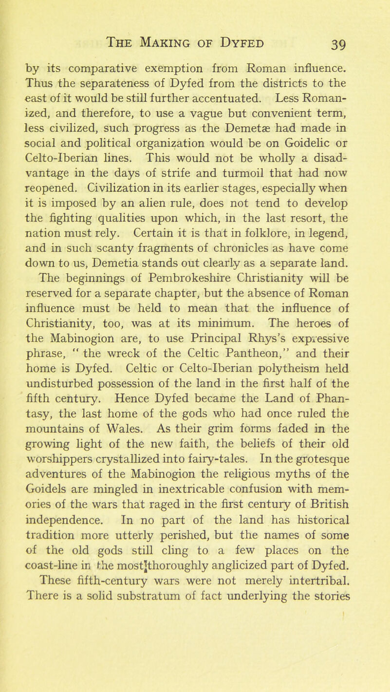 by its comparative exemption from Roman influence. Thus the separateness of Dyfed from the districts to the east of it would be still further accentuated. Less Roman- ized, and therefore, to use a vague but convenient term, less civilized, such progress as the Demetae had made in social and political organization would be on Goidelic or Celto-Iberian lines. This would not be wholly a disad- vantage in the days of strife and turmoil that had now reopened. Civilization in its earlier stages, especially when it is imposed by an alien rule, does not tend to develop the fighting qualities upon which, in the last resort, the nation must rely. Certain it is that in folklore, in legend, and in such scanty fragments of chronicles as have come down to us, Demetia stands out clearly as a separate land. The beginnings of Pembrokeshire Christianity will be reserved for a separate chapter, but the absence of Roman influence must be held to mean that the influence of Christianity, too, was at its minimum. The heroes of the Mabinogion are, to use Principal Rhys’s expressive phrase, “ the wreck of the Celtic Pantheon,” and their home is Dyfed. Celtic or Celto-Iberian polytheism held undisturbed possession of the land in the first half of the fifth century. Hence Dyfed became the Land of Phan- tasy, the last home of the gods who had once ruled the mountains of Wales. As their grim forms faded in the growing light of the new faith, the beliefs of their old worshippers crystallized into fairy-tales. In the grotesque adventures of the Mabinogion the religious myths of the Goidels are mingled in inextricable confusion with mem- ories of the wars that raged in the first century of British independence. In no part of the land has historical tradition more utterly perished, but the names of some of the old gods still cling to a few places on the coast-line in the mostjthoroughly anglicized part of Dyfed. These fifth-century wars were not merely intertribal. There is a solid substratum of fact underlying the stories