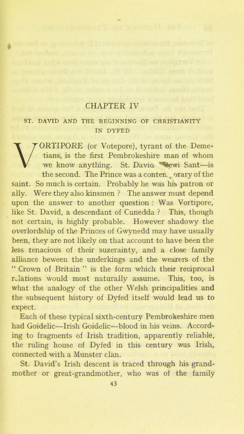 CHAPTER IV ST. DAVID AND THE BEGINNING OF CHRISTIANITY IN DYFED VORTIPORE (or Votepore), tyrant of the Deme- tians, is the first Pembrokeshire man of whom we know anything. St. Davia ^ewi Sant—is the second. The Prince was a conten.^ orary of the saint. So much is certain. Probably he was his patron or ally. Were they also kinsmen ? The answer must depend upon the answer to another question : Was Vortipore, like St. David, a descendant of Cunedda ? This, though not certain, is highly probable. However shadowy the overlordship of the Princes of Gwynedd may have usually been, they are not likely on that account to have been the less tenacious of their suzerainty, and a close family alliance beween the underkings and the wearers of the “ Crown of Britain ” is the form which their reciprocal relations would most naturally assume. This, too, is what the analogy of the other Welsh principalities and the subsequent history of Dyfed itself would lead us to expect. Each of these typical sixth-century Pembrokeshire men had Goidelic—Irish Goidelic—blood in his veins. Accord- ing to fragments of Irish tradition, apparently reliable, the ruling house of Dyfed in this century was Irish, connected with a Munster clan. St. David’s Irish descent is traced through his grand- mother or great-grandmother, who was of the family