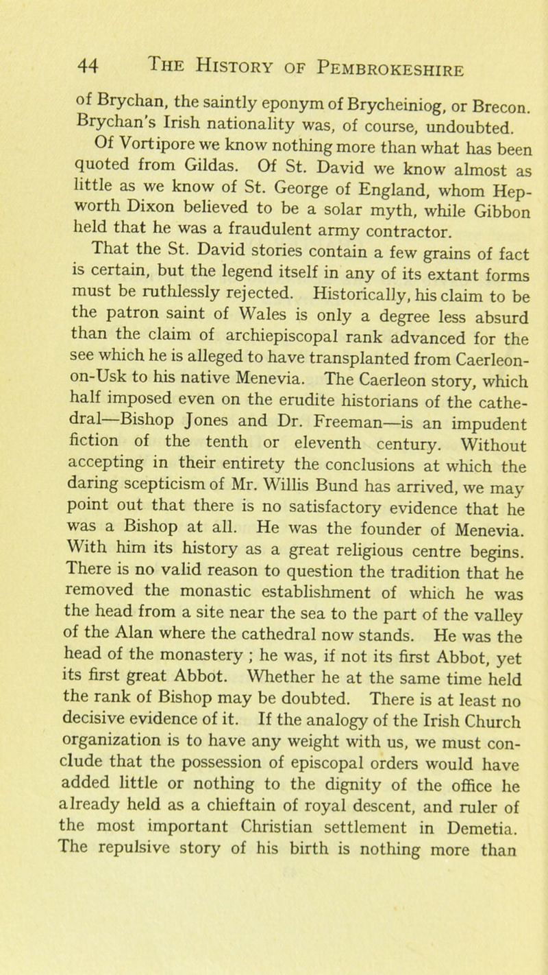 of Brychan, the saintly eponym of Brycheiniog, or Brecon. Brychan s Irish nationality was, of course, undoubted. Of Vortipore we know nothing more than what has been quoted from Gildas. Of St. David we know almost as little as we know of St. George of England, whom Hep- worth Dixon believed to be a solar myth, while Gibbon held that he was a fraudulent army contractor. That the St. David stories contain a few grains of fact is certain, but the legend itself in any of its extant forms must be ruthlessly rejected. Historically, his claim to be the patron saint of Wales is only a degree less absurd than the claim of archiepiscopal rank advanced for the see which he is alleged to have transplanted from Caerleon- on-Usk to his native Menevia. The Caerleon story, which half imposed even on the erudite historians of the cathe- dral Bishop Jones and Dr. Freeman—is an impudent fiction of the tenth or eleventh century. Without accepting in their entirety the conclusions at which the daring scepticism of Mr. Willis Bund has arrived, we may point out that there is no satisfactory evidence that he was a Bishop at all. He was the founder of Menevia. With him its history as a great religious centre begins. There is no valid reason to question the tradition that he removed the monastic establishment of which he was the head from a site near the sea to the part of the valley of the Alan where the cathedral now stands. He was the head of the monastery ; he was, if not its first Abbot, yet its first great Abbot. Whether he at the same time held the rank of Bishop may be doubted. There is at least no decisive evidence of it. If the analogy of the Irish Church organization is to have any weight with us, we must con- clude that the possession of episcopal orders would have added little or nothing to the dignity of the office he already held as a chieftain of royal descent, and ruler of the most important Christian settlement in Demetia. The repulsive story of his birth is nothing more than