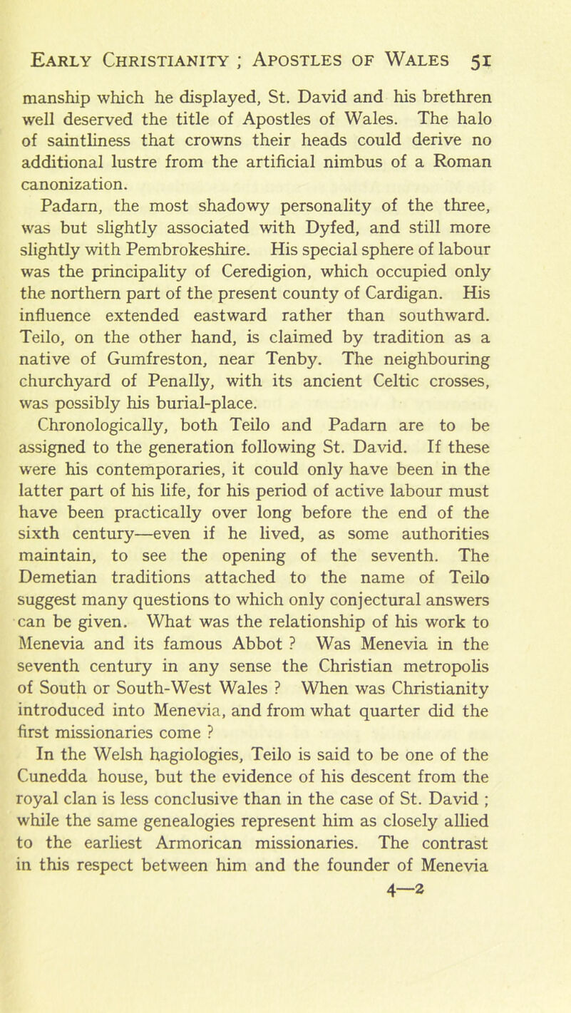 manship which he displayed, St. David and his brethren well deserved the title of Apostles of Wales. The halo of saintliness that crowns their heads could derive no additional lustre from the artificial nimbus of a Roman canonization. Padarn, the most shadowy personality of the three, was but slightly associated with Dyfed, and still more slightly with Pembrokeshire. His special sphere of labour was the principality of Ceredigion, which occupied only the northern part of the present county of Cardigan. His influence extended eastward rather than southward. Teilo, on the other hand, is claimed by tradition as a native of Gumfreston, near Tenby. The neighbouring churchyard of Penally, with its ancient Celtic crosses, was possibly his burial-place. Chronologically, both Teilo and Padarn are to be assigned to the generation following St. David. If these were his contemporaries, it could only have been in the latter part of his life, for his period of active labour must have been practically over long before the end of the sixth century—even if he lived, as some authorities maintain, to see the opening of the seventh. The Demetian traditions attached to the name of Teilo suggest many questions to which only conjectural answers can be given. What was the relationship of his work to Menevia and its famous Abbot ? Was Menevia in the seventh century in any sense the Christian metropolis of South or South-West Wales ? When was Christianity introduced into Menevia, and from what quarter did the first missionaries come ? In the Welsh hagiologies, Teilo is said to be one of the Cunedda house, but the evidence of his descent from the royal clan is less conclusive than in the case of St. David ; while the same genealogies represent him as closely allied to the earliest Armorican missionaries. The contrast in this respect between him and the founder of Menevia 4—2