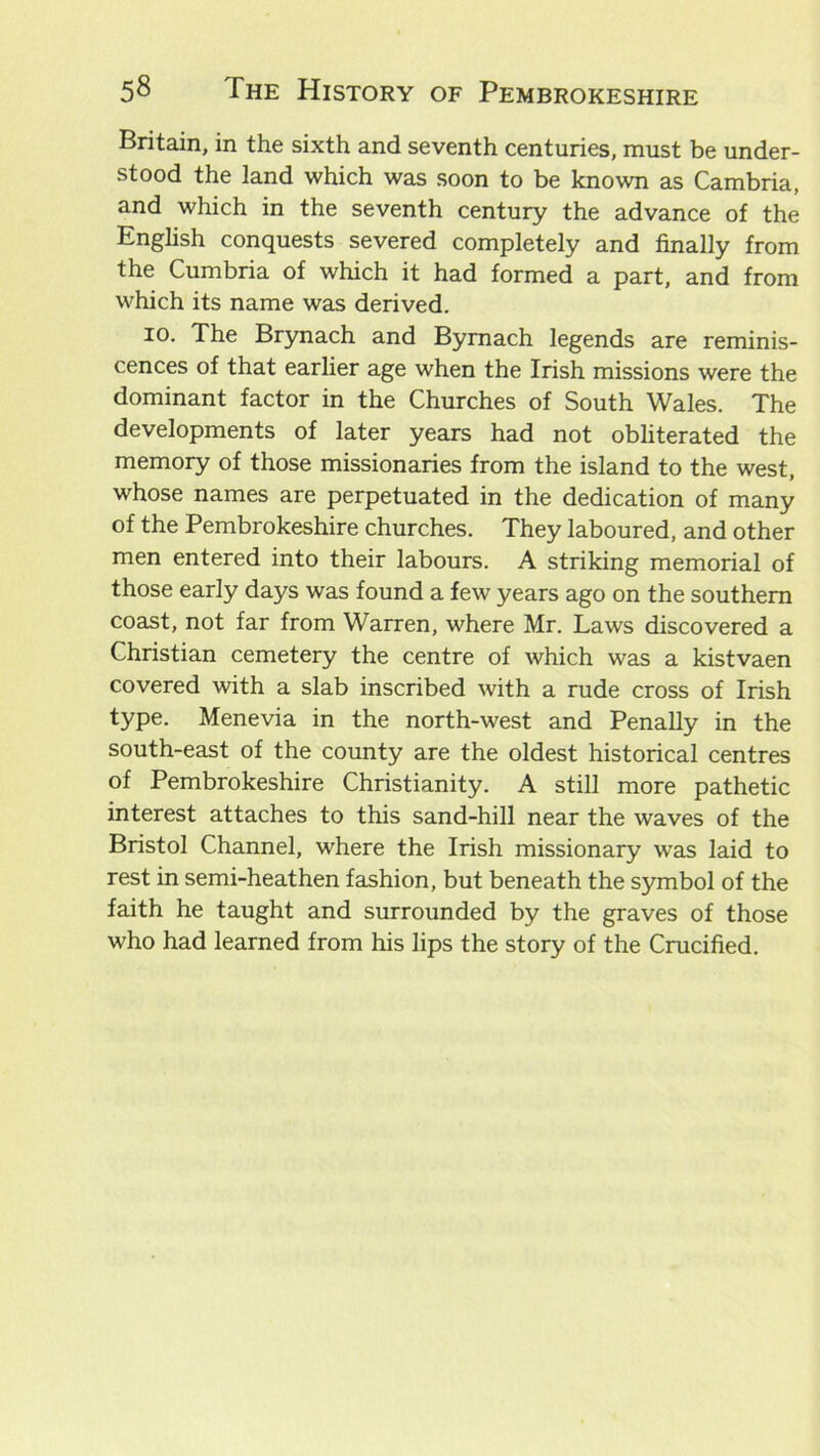 Britain, in the sixth and seventh centuries, must be under- stood the land which was soon to be known as Cambria, and which in the seventh century the advance of the English conquests severed completely and finally from the Cumbria of which it had formed a part, and from which its name was derived. 10. The Brynach and Byrnach legends are reminis- cences of that earlier age when the Irish missions were the dominant factor in the Churches of South Wales. The developments of later years had not obliterated the memory of those missionaries from the island to the west, whose names are perpetuated in the dedication of many of the Pembrokeshire churches. They laboured, and other men entered into their labours. A striking memorial of those early days was found a few years ago on the southern coast, not far from Warren, where Mr. Laws discovered a Christian cemetery the centre of which was a kistvaen covered with a slab inscribed with a rude cross of Irish type. Menevia in the north-west and Penally in the south-east of the county are the oldest historical centres of Pembrokeshire Christianity. A still more pathetic interest attaches to this sand-hill near the waves of the Bristol Channel, where the Irish missionary was laid to rest in semi-heathen fashion, but beneath the symbol of the faith he taught and surrounded by the graves of those who had learned from his lips the story of the Crucified.