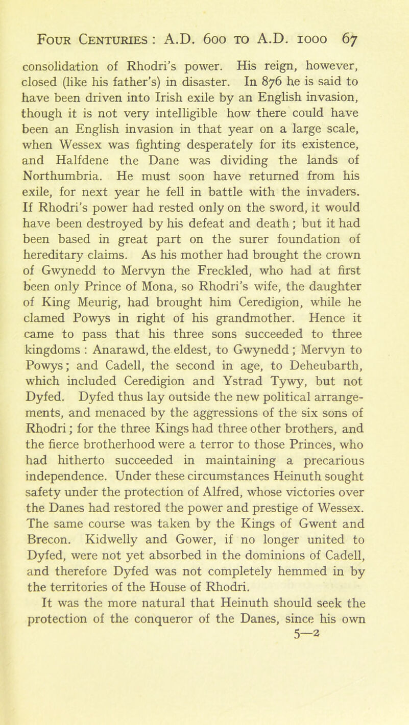 consolidation of Rhodri’s power. His reign, however, closed (like his father’s) in disaster. In 876 he is said to have been driven into Irish exile by an English invasion, though it is not very intelligible how there could have been an English invasion in that year on a large scale, when Wessex was fighting desperately for its existence, and Halfdene the Dane was dividing the lands of Northumbria. He must soon have returned from his exile, for next year he fell in battle with the invaders. If Rhodri’s power had rested only on the sword, it would have been destroyed by his defeat and death; but it had been based in great part on the surer foundation of hereditary claims. As his mother had brought the crown of Gwynedd to Mervyn the Freckled, who had at first been only Prince of Mona, so Rhodri’s wife, the daughter of King Meurig, had brought him Ceredigion, while he clamed Powys in right of his grandmother. Hence it came to pass that his three sons succeeded to three kingdoms : Anarawd, the eldest, to Gwynedd ; Mervyn to Powys; and Cadell, the second in age, to Deheubarth, which included Ceredigion and Ystrad Tywy, but not Dyfed. Dyfed thus lay outside the new political arrange- ments, and menaced by the aggressions of the six sons of Rhodri; for the three Kings had three other brothers, and the fierce brotherhood were a terror to those Princes, who had hitherto succeeded in maintaining a precarious independence. Under these circumstances Heinuth sought safety under the protection of Alfred, whose victories over the Danes had restored the power and prestige of Wessex. The same course was taken by the Kings of Gwent and Brecon. Kidwelly and Gower, if no longer united to Dyfed, were not yet absorbed in the dominions of Cadell, and therefore Dyfed was not completely hemmed in by the territories of the House of Rhodri. It was the more natural that Heinuth should seek the protection of the conqueror of the Danes, since his own 5—2