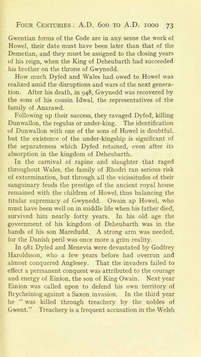 Gwentian forms of the Code are in any sense the work of Howel, their date must have been later than that of the Demetian, and they must be assigned to the closing years of his reign, when the King of Deheubarth had succeeded his brother on the throne of Gwynedd. How much Dyfed and Wales had owed to Howel was realized amid the disruptions and wars of the next genera- tion. After his death, in 948, Gwynedd was recovered by the sons of his cousin Idwal, the representatives of the family of Anarawd. Following up their success, they ravaged Dyfed, killing Dunwallon, the regulus or under-king. The identification of Dunwallon with one of the sons of Howel is doubtful, but the existence of the under-kingship is significant of the separateness which Dyfed retained, even after its absorption in the kingdom of Deheubarth. In the carnival of rapine and slaughter that raged throughout Wales, the family of Rhodri ran serious risk of extermination, but through all the vicissitudes of their sanguinary feuds the prestige of the ancient royal house remained with the children of Howel, thus balancing the titular supremacy of Gwynedd. Owain ap Howel, who must have been well on in middle life when his father died, survived him nearly forty years. In his old age the government of his kingdom of Deheubarth was in the hands of his son Maredudd. A strong arm was needed, for the Danish peril was once more a grim reality. In 981 Dyfed and Menevia were devastated by Godfrey Haroldsson, who a few years before had overrun and almost conquered Anglesey. That the invaders failed to effect a permanent conquest was attributed to the courage and energy of Einion, the son of King Owain. Next year Einion was called upon to defend his own territory of Brycheiniog against a Saxon invasion. In the third year he “ was killed through treachery by the nobles of Gwent.” Treachery is a frequent accusation in the Welsh