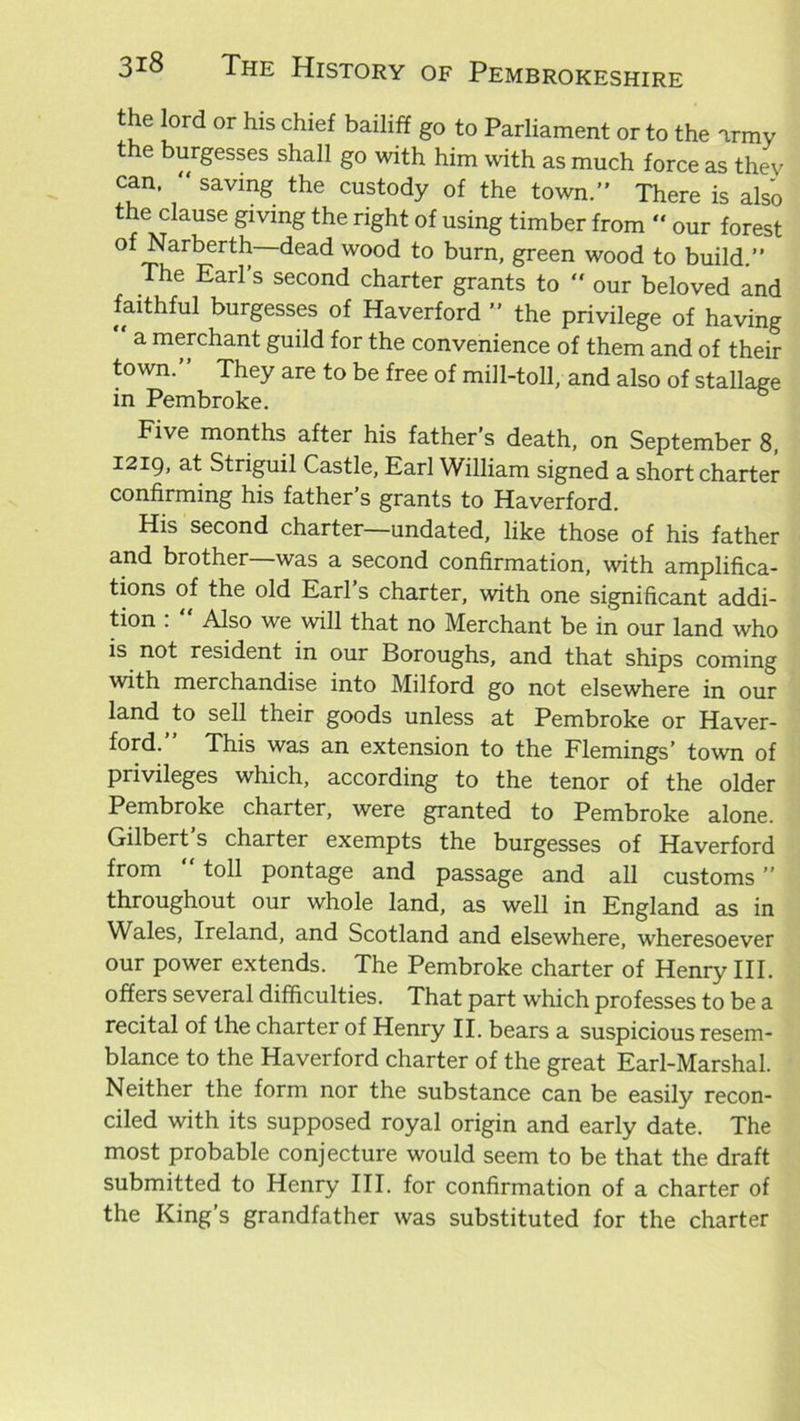 [ord or hls chlef bailiff go to Parliament or to the army the burgesses shall go with him with as much force as thev can,  saving the custody of the town.” There is also the clause giving the right of using timber from “ our forest of Narberth—dead wood to burn, green wood to build.” The Earl’s second charter grants to  our beloved and faithful burgesses of Haverford ” the privilege of having a merchant guild for the convenience of them and of their town.” They are to be free of mill-toll, and also of stallage in Pembroke. Five months after his father’s death, on September 8, 1219, at Striguil Castle, Earl William signed a short charter confirming his father’s grants to Haverford. His second charter—undated, like those of his father and brother—was a second confirmation, with amplifica- tions of the old Earl s charter, with one significant addi- tion :  Also we will that no Merchant be in our land who is not resident in our Boroughs, and that ships coming with merchandise into Milford go not elsewhere in our land to sell their goods unless at Pembroke or Haver- ford.” This was an extension to the Flemings’ town of privileges which, according to the tenor of the older Pembroke charter, were granted to Pembroke alone. Gilbert’s charter exempts the burgesses of Haverford from “ toll pontage and passage and all customs ” throughout our whole land, as well in England as in Wales, Ireland, and Scotland and elsewhere, wheresoever our power extends. The Pembroke charter of Henry III. offers several difficulties. That part which professes to be a recital of the charter of Henry II. bears a suspicious resem- blance to the Haverford charter of the great Earl-Marshal. Neither the form nor the substance can be easily recon- ciled with its supposed royal origin and early date. The most probable conjecture would seem to be that the draft submitted to Henry III. for confirmation of a charter of the King’s grandfather was substituted for the charter