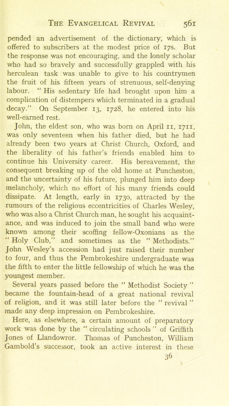 pended an advertisement of the dictionary, which is offered to subscribers at the modest price of 17s. But the response was not encouraging, and the lonely scholar who had so bravely and successfully grappled with his herculean task was unable to give to his countrymen the fruit of his fifteen years of strenuous, self-denying labour. “ His sedentary life had brought upon him a complication of distempers which terminated in a gradual decay.” On September 13, 1728, he entered into his well-earned rest. John, the eldest son, who was born on April 11, 1711, was only seventeen when his father died, but he had already been two years at Christ Church, Oxford, and the liberality of his father’s friends enabled him to continue his University career. His bereavement, the consequent breaking up of the old home at Puncheston, and the uncertainty of his future, plunged him into deep melancholy, which no effort of his many friends could dissipate. At length, early in 1730, attracted by the rumours of the religious eccentricities of Charles Wesley, who was also a Christ Church man, he sought his acquaint- ance, and was induced to join the small band who were known among their scoffing fellow-Oxonians as the “ Holy Club,” and sometimes as the “ Methodists.” John Wesley’s accession had just raised their number to four, and thus the Pembrokeshire undergraduate was the fifth to enter the little fellowship of which he was the youngest member. Several years passed before the “ Methodist Society ” became the fountain-head of a great national revival of religion, and it was still later before the “ revival ” made any deep impression on Pembrokeshire. Here, as elsewhere, a certain amount of preparatory work was done by the “ circulating schools ” of Griffith Jones of Llandowror. Thomas of Puncheston, William Gambold’s successor, took an active interest in these 36