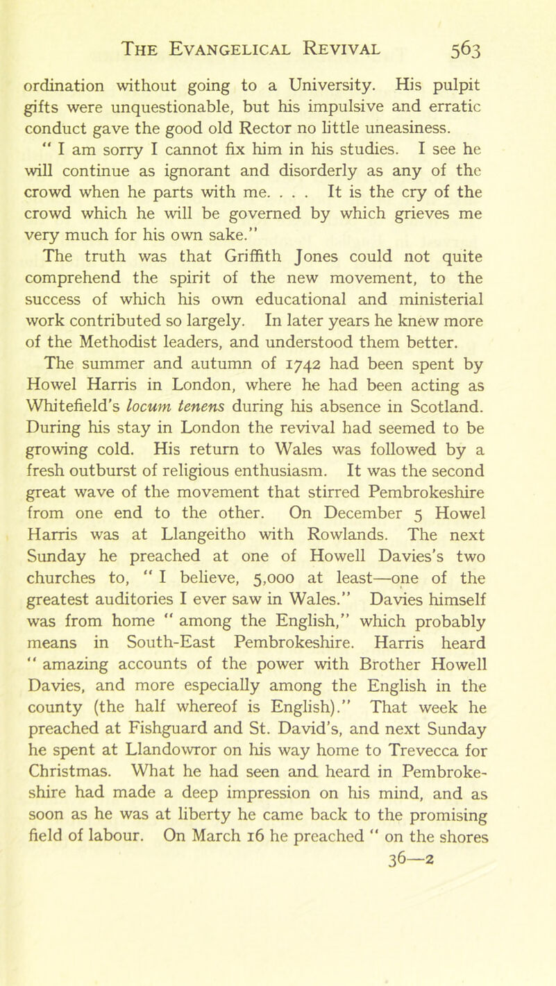 ordination without going to a University. His pulpit gifts were unquestionable, but his impulsive and erratic conduct gave the good old Rector no little uneasiness.  I am sorry I cannot fix him in his studies. I see he will continue as ignorant and disorderly as any of the crowd when he parts with me. ... It is the cry of the crowd which he will be governed by which grieves me very much for his own sake.” The truth was that Griffith Jones could not quite comprehend the spirit of the new movement, to the success of which his own educational and ministerial work contributed so largely. In later years he knew more of the Methodist leaders, and understood them better. The summer and autumn of 1742 had been spent by Howel Harris in London, where he had been acting as Whitefield’s locum tenens during his absence in Scotland. During his stay in London the revival had seemed to be growing cold. His return to Wales was followed by a fresh outburst of religious enthusiasm. It was the second great wave of the movement that stirred Pembrokeshire from one end to the other. On December 5 Howel Harris was at Llangeitho with Rowlands. The next Sunday he preached at one of Howell Davies’s two churches to, “ I believe, 5,000 at least—one of the greatest auditories I ever saw in Wales.” Davies himself was from home “ among the English,” which probably means in South-East Pembrokeshire. Harris heard “ amazing accounts of the power with Brother Howell Davies, and more especially among the English in the county (the half whereof is English).” That week he preached at Fishguard and St. David’s, and next Sunday he spent at Llandowror on his way home to Trevecca for Christmas. What he had seen and heard in Pembroke- shire had made a deep impression on his mind, and as soon as he was at liberty he came back to the promising field of labour. On March 16 he preached “ on the shores 36—2