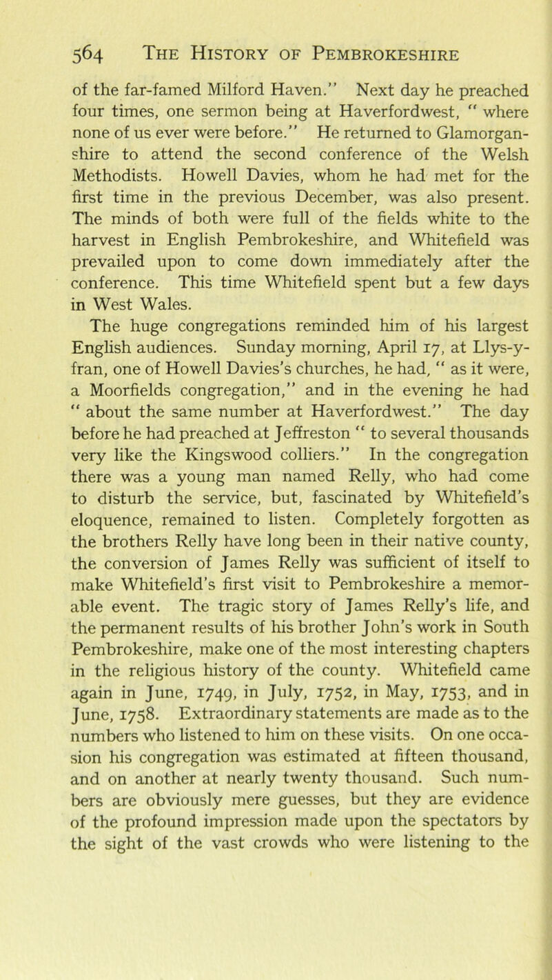 of the far-famed Milford Haven.” Next day he preached four times, one sermon being at Haverfordwest, “ where none of us ever were before.” He returned to Glamorgan- shire to attend the second conference of the Welsh Methodists. Howell Davies, whom he had met for the first time in the previous December, was also present. The minds of both were full of the fields white to the harvest in English Pembrokeshire, and Whitefield was prevailed upon to come down immediately after the conference. This time Whitefield spent but a few days in West Wales. The huge congregations reminded him of his largest English audiences. Sunday morning, April 17, at Llys-y- fran, one of Howell Davies's churches, he had, “ as it were, a Moorfields congregation,” and in the evening he had “ about the same number at Haverfordwest.” The day before he had preached at Jeffreston “ to several thousands very like the Kings wood colliers.” In the congregation there was a young man named Relly, who had come to disturb the service, but, fascinated by Whitefield’s eloquence, remained to listen. Completely forgotten as the brothers Relly have long been in their native county, the conversion of James Relly was sufficient of itself to make Whitefield’s first visit to Pembrokeshire a memor- able event. The tragic story of James Relly's life, and the permanent results of his brother John’s work in South Pembrokeshire, make one of the most interesting chapters in the religious history of the county. Whitefield came again in June, 1749, in July, 1752, in May, 1753, and in June, 1758. Extraordinary statements are made as to the numbers who listened to him on these visits. On one occa- sion his congregation was estimated at fifteen thousand, and on another at nearly twenty thousand. Such num- bers are obviously mere guesses, but they are evidence of the profound impression made upon the spectators by the sight of the vast crowds who were listening to the