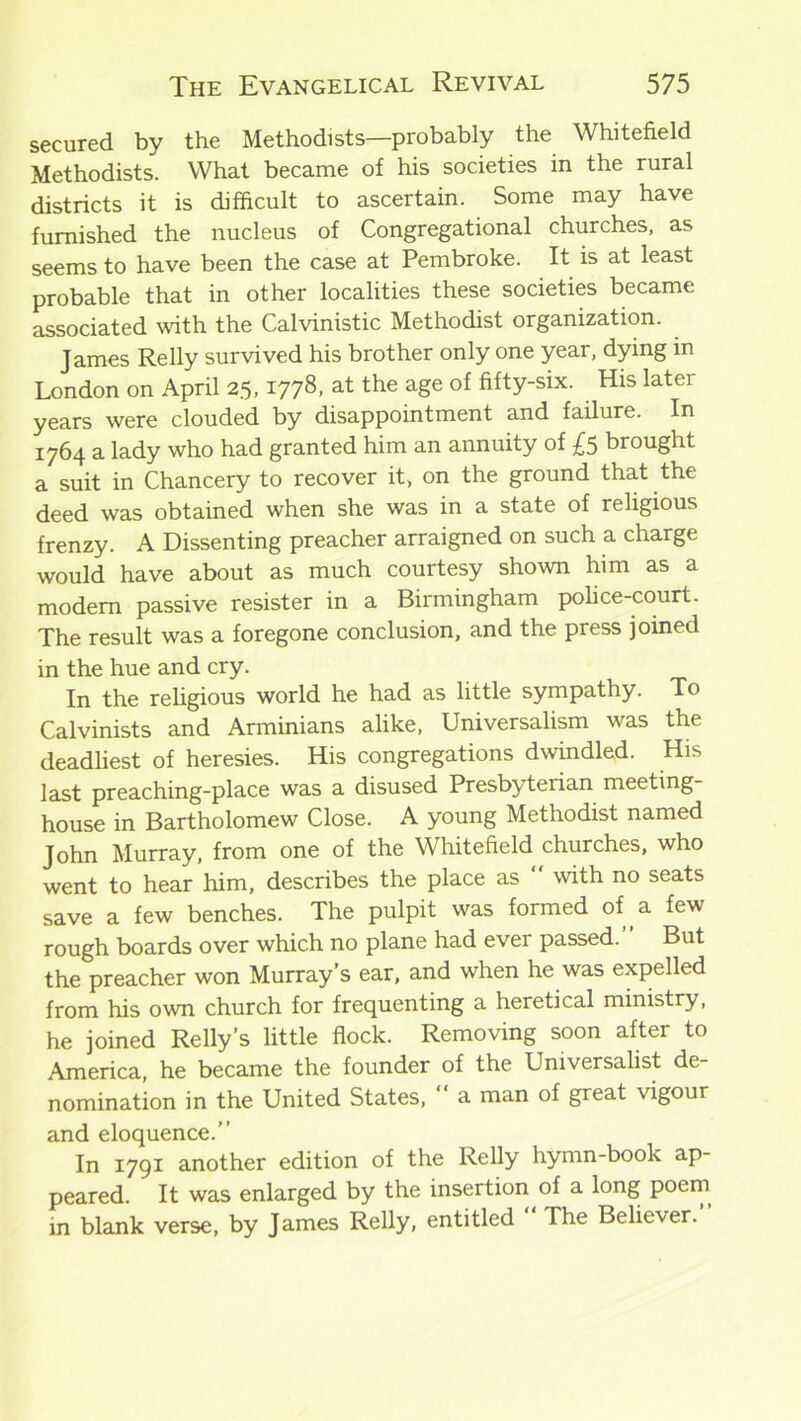 secured by the Methodists—probably the Whitefield Methodists. What became of his societies in the rural districts it is difficult to ascertain. Some may have furnished the nucleus of Congregational churches, as seems to have been the case at Pembroke. It is at least probable that in other localities these societies became associated with the Calvinistic Methodist organization. James Relly survived his brother only one year, dying in London on April 25,1778, at the age of fifty-six. His later years were clouded by disappointment and failure. In 1764 a lady who had granted him an annuity of £5 brought a suit in Chancery to recover it, on the ground that the deed was obtained when she was in a state of religious frenzy. A Dissenting preacher arraigned on such a charge would have about as much courtesy shown him as a modem passive resister in a Birmingham police-court. The result was a foregone conclusion, and the press joined in the hue and cry. In the religious world he had as little sympathy. To Calvinists and Arminians alike, Universalism was the deadliest of heresies. His congregations dwindled. His last preaching-place was a disused Presbyterian meeting- house in Bartholomew Close. A young Methodist named John Murray, from one of the Whitefield churches, who went to hear him, describes the place as “ with no seats save a few benches. The pulpit was formed of a few rough boards over which no plane had ever passed.” But the preacher won Murray’s ear, and when he was expelled from his own church for frequenting a heretical ministry, he joined Relly’s little flock. Removing soon after to America, he became the founder of the Universalist de- nomination in the United States, “ a man of great vigour and eloquence.” In 1791 another edition of the Relly hymn-book ap- peared. It was enlarged by the insertion of a long poem in blank verse, by James Relly, entitled The Believer.