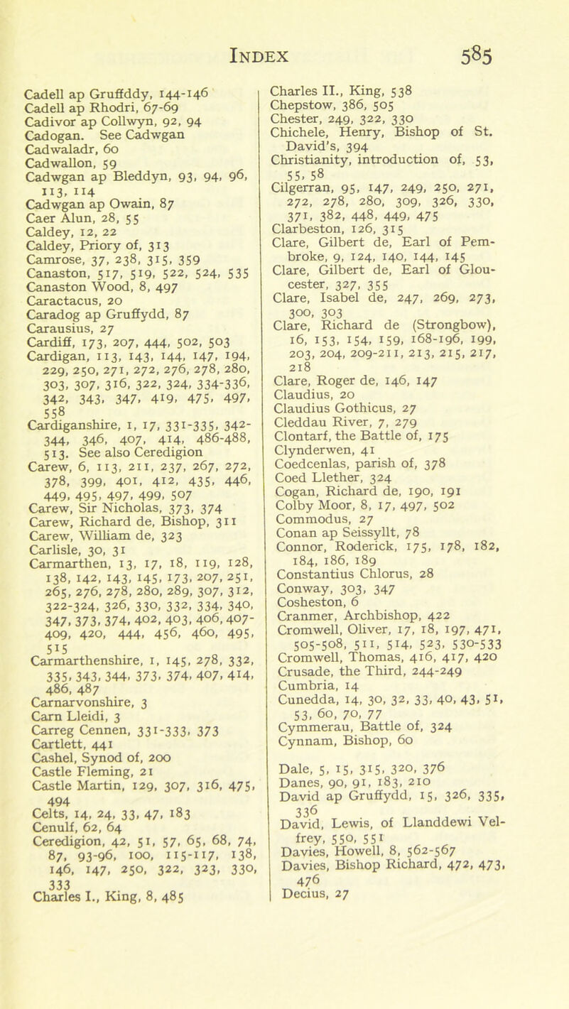 Cadell ap Gruffddy, 144-146 Cadell ap Rhodri, 67-69 Cadivor ap Collwyn, 92, 94 Cadogan. See Cadwgan Cadwaladr, 60 Cadwallon, 59 Cadwgan ap Bleddyn, 93, 94, 96, 113, 114 Cadwgan ap Owain, 87 Caer Alun, 28, 55 Caldey, 12, 22 Caldey, Priory of, 313 Camrose, 37, 238, 315, 359 Canaston, 517, 519. 522, 524. S3S Canaston Wood, 8, 497 Caractacus, 20 Caradog ap Gruffydd, 87 Carausius, 27 Cardiff, 173, 207, 444, 5°2. 5°3 Cardigan, 113, 143, 144. H7. W4. 229, 250, 271, 272, 276, 278, 280, 303. 307. 3i6, 322, 324, 334-336, 342, 343, 347, 419. 475- 497. 558 Cardiganshire, 1, 17, 331-335. 342- 344, 346, 407, 414, 486-488, 513. See also Ceredigion Carew, 6, 1x3, 211, 237, 267, 272, 378. 399. 401. 412, 435. 446, 449. 495. 497. 499. 5°7 Carew, Sir Nicholas, 373, 374 Carew, Richard de, Bishop, 311 Carew, William de, 323 Carlisle, 30, 31 Carmarthen, 13, 17, 18, 119, 128, 138, 142, 143, 145, 173, 207, 251, 265, 276, 278, 280, 289, 307, 312, 322-324, 326, 330, 332, 334, 340, 347. 373. 374. 402, 403. 4°6,407- 409, 420, 444. 456, 460, 495. 5J5 Carmarthenshire, 1, 145, 278, 332, 335. 343. 344. 373. 374. 4°7. 4H. 486, 487 Carnarvonshire, 3 Carn Lleidi, 3 Carreg Cennen, 331-333, 373 Cartlett, 441 Cashel, Synod of, 200 Castle Fleming, 21 Castle Martin, 129, 307, 316, 475, 494 Celts, 14, 24, 33, 47, 183 Cenulf, 62, 64 Ceredigion, 42, 51, 57, 65, 68, 74, 87. 93-96, 100, 115-117. 138, 146, 147, 250, 322, 323, 330, 333 „ „ Charles I., King, 8, 485 Charles II., King, 538 Chepstow, 386, 505 Chester, 249, 322, 330 Chichele, Henry, Bishop of St. David’s, 394 Christianity, introduction of, 53, 55, 58 Cilgerran, 95, 147, 249, 250, 271, 272, 278, 280, 309, 326, 330. 371, 382, 448, 449, 475 Clarbeston, 126, 315 Clare, Gilbert de, Earl of Pem- broke, 9, 124, 140, 144, 145 Clare, Gilbert de, Earl of Glou- cester, 327, 355 Clare, Isabel de, 247, 269, 273, 300, 303 Clare, Richard de (Strongbow), 16, 153, 154, 159. 168-196, 199, 203, 204, 209-211, 213, 215, 217, 218 Clare, Roger de, 146, 147 Claudius, 20 Claudius Gothicus, 27 Cleddau River, 7, 279 Clontarf, the Battle of, 175 Clynderwen, 41 Coedcenlas, parish of, 378 Coed Llether, 324 Cogan, Richard de, 190, 191 Colby Moor, 8, 17, 497, 502 Commodus, 27 Conan ap Seissyllt, 78 Connor, Roderick, 175, 178, 182, 184, 186, 189 Constantius Chlorus, 28 Conway, 303, 347 Cosheston, 6 Cranmer, Archbishop, 422 Cromwell, Oliver, 17, r8, 197, 471, 505-508, 511, 5H. 523, 530-533 Cromwell, Thomas, 416, 417, 420 Crusade, the Third, 244-249 Cumbria, 14 Cunedda, 14, 30, 32, 33, 40, 43, 51, 53, 60, 70, 77 Cymmerau, Battle of, 324 Cynnam, Bishop, 60 Dale, 5, 15, 315. 320, 376 Danes, 90, 91, 183, 210 David ap Gruffydd, 15, 326, 335, 336 David, Lewis, of Llanddewi Vel- frey, 55°, 55* , „ Davies, Howell, 8, 562-567 Davies, Bishop Richard, 472, 473, 476 | Decius, 27