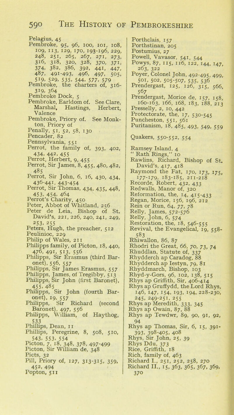 Pelagius, 45 Pembroke, 95, 96, 100, 101, 108, 109, 113, 129, 170, 193-196, 229, 248, 251, 265, 267, 271, 273, 316, 318, 320, 328, 370, 371, 374. 382, 386, 392, 441, 447, 487, 491-493. 496, 497. S°S. „ 5i9, S29, 535. 544. 577. 579 Pembroke, the charters of, 316- 3i9, 364 Pembroke Dock, 5 Pembroke, Earldom of. See Clare, Marshal, Hastings, Herbert, Valence Pembroke, Priory of. See Monk- ton, Priory of Penally, 51, 52, 58, 130 Pencader, 82 Pennsylvania, 551 Perrot, the family of, 393, 402, 434, 442, 45 s Perrot, Herbert, 9, 455 Perrot, Sir James, 8, 455, 480, 482, 485 Perrot, Sir John, 6, 16, 430, 434, 436-441, 443-454 Perrot, Sir Thomas, 434, 435, 448, 453, 454, 464 Perrot’s Charity, 450 Peter, Abbot of Whitland, 256 Peter de Leia, Bishop of St. David’s, 221, 226, 240, 241, 249, 253, 255 Peters, Hugh, the preacher, 512 Peulinioc, 229 Philip of Wales, 211 Philipps family, of Picton, 18, 440, 476, 491. 513, 556 Philipps, Sir Erasmus (third Bar- onet), 556, 557 Philipps, Sir James Erasmus, 557 Philipps, James, of Tregibby, 513 Philipps, Sir John (first Baronet), 455.48s Philipps, Sir John (fourth Bar- onet), 19, 557 Philipps, Sir Richard (second Baronet), 497, 556 Philipps, William, of Haythog, 533 Phillips, Dean, 11 Phillips, Peregrine, 8, 508, 510, 543, 553- 554 Picton, 7, 18, 348, 378, 497-499 Picton, Sir William de, 348 Piets, 32 Pill, Priory of, 127, 313-315, 359. 452, 494 Porthclais, 157 Porthstinan, 205 Postumius, 27 Powell, Vavasor, 541, 544 Powys, 87, 115, 116, 122, 144, 147, 263, 322 Poyer, Colonel John, 492-495, 499, 501, 502, 505-507. 535. 536 Prendergast, 125, 126, 315, 566, 567 Prendergast, Morice de, 157, 158, 160-163, 166, 168, 183, 188, 213 Presselly, 2, 10, 442 Protectorate, the, 17, 530-545 Puncheston, 551, 561 Puritanism, 18, 485, 493, 549, 559 Quakers, 550-552, 554 Ramsey Island, 4 “ Rath Rings,” 10 Rawlins, Richard, Bishop of St. David’s, 417, 418 Raymond the Fat, 170, 173, 175, I77_I79. 183-185, 211-218 Recorde, Robert, 432, 433 Redwalls, Manor of, 320 Reformation, the, 14, 415-433 Regan, Morice, 156, 196, 212 Rein or Run, 64, 77, 78 Relly, James, 572-576 Relly, John, 6, 574 Restoration, the, 18, 546-555 Revival, the Evangelical, 19, 558- 583 Rhiwallon, 86, 87 Rhodri the Great, 66, 70, 73, 74 Rhuddlan, Statute of, 337 Rhydderch ap Caradog, 88 Rhydderch ap Iestyn, 79, 81 Rhyddmarch, Bishop, 103 Rhyd-y-Gors, 96, 102, 138, 515 Rhys ap Griffith, Sir, 406-414 Rhys ap Gruffydd, the Lord Rhys, 146, 147, 154, 193, 194, 228-230, 245, 249-251, 255 Rhys ap Meredith, 333, 345 Rhys ap Owain, 87, 88 Rhys ap Tewdwr, 89, 90, 91, 92, 94 Rhys ap Thomas, Sir, 6, 15, 391- 393. 398-405. 408 Rhys, Sir John, 25, 39 Rhys Ddu, 373 Rice, Griffith, 18 Rich, family of, 463 Richard I., 251, 252, 258, 270 Richard II., 15, 363, 365, 367, 369,