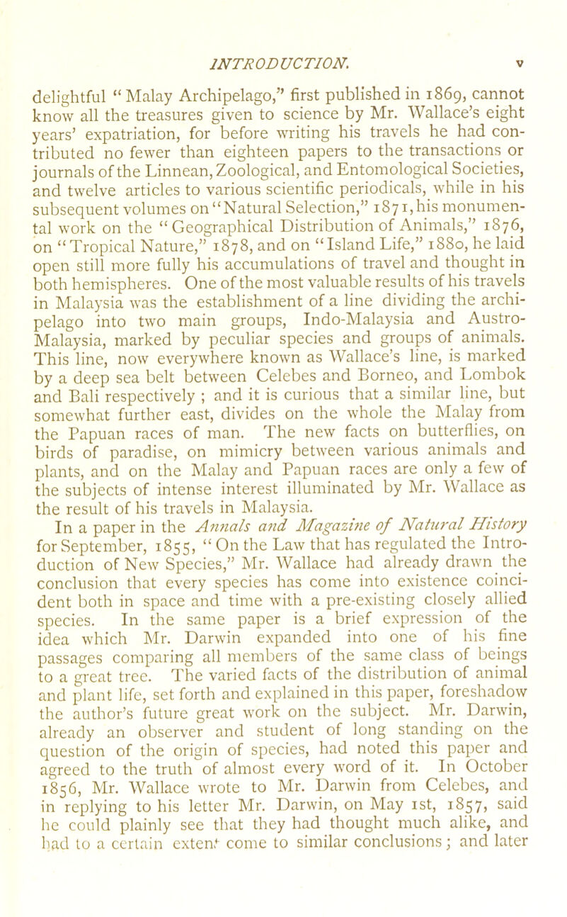 delightful “Malay Archipelago,” first published in 1869, cannot know all the treasures given to science by Mr. Wallace’s eight years’ expatriation, for before writing his travels he had con- tributed no fewer than eighteen papers to the transactions or journals of the Linnean, Zoological, and Entomological Societies, and twelve articles to various scientific periodicals, while in his subsequent volumes on “ Natural Selection,” 1871, his monumen- tal work on the “Geographical Distribution of Animals,” 1876, on “Tropical Nature,” 1878, and on “Island Life,” 1880, he laid open still more fully his accumulations of travel and thought in both hemispheres. One of the most valuable results of his travels in Malaysia was the establishment of a line dividing the archi- pelago into two main groups, Indo-Malaysia and Austro- Malaysia, marked by peculiar species and groups of animals. This line, now everywhere known as Wallace’s line, is marked by a deep sea belt between Celebes and Borneo, and Lombok and Bali respectively ; and it is curious that a similar line, but somewhat further east, divides on the whole the Malay from the Papuan races of man. The new facts on butterflies, on birds of paradise, on mimicry between various animals and plants, and on the Malay and Papuan races are only a few of the subjects of intense interest illuminated by Mr. Wallace as the result of his travels in Malaysia. In a paper in the Annals and Magazuie of Natu?'al History for September, 1855, “ On the Law that has regulated the Intro- duction of New Species,” Mr. Wallace had already drawn the conclusion that every species has come into existence coinci- dent both in space and time with a pre-existing closely allied species. In the same paper is a brief expression of the idea which Mr. Darwin expanded into one of his fine passages comparing all members of the same class of beings to a great tree. The varied facts of the distribution of animal and plant life, set forth and explained in this paper, foreshadow the author’s future great work on the subject. Mr. Darwin, already an observer and student of long standing on the question of the origin of species, had noted this paper and agreed to the truth of almost every word of it. In October 1856, Mr. Wallace wrote to Mr. Darwin from Celebes, and in replying to his letter Mr. Darwin, on May ist, 1857, said he could plainly see that they had thought much alike, and had to a certain extern*- come to similar conclusions; and later