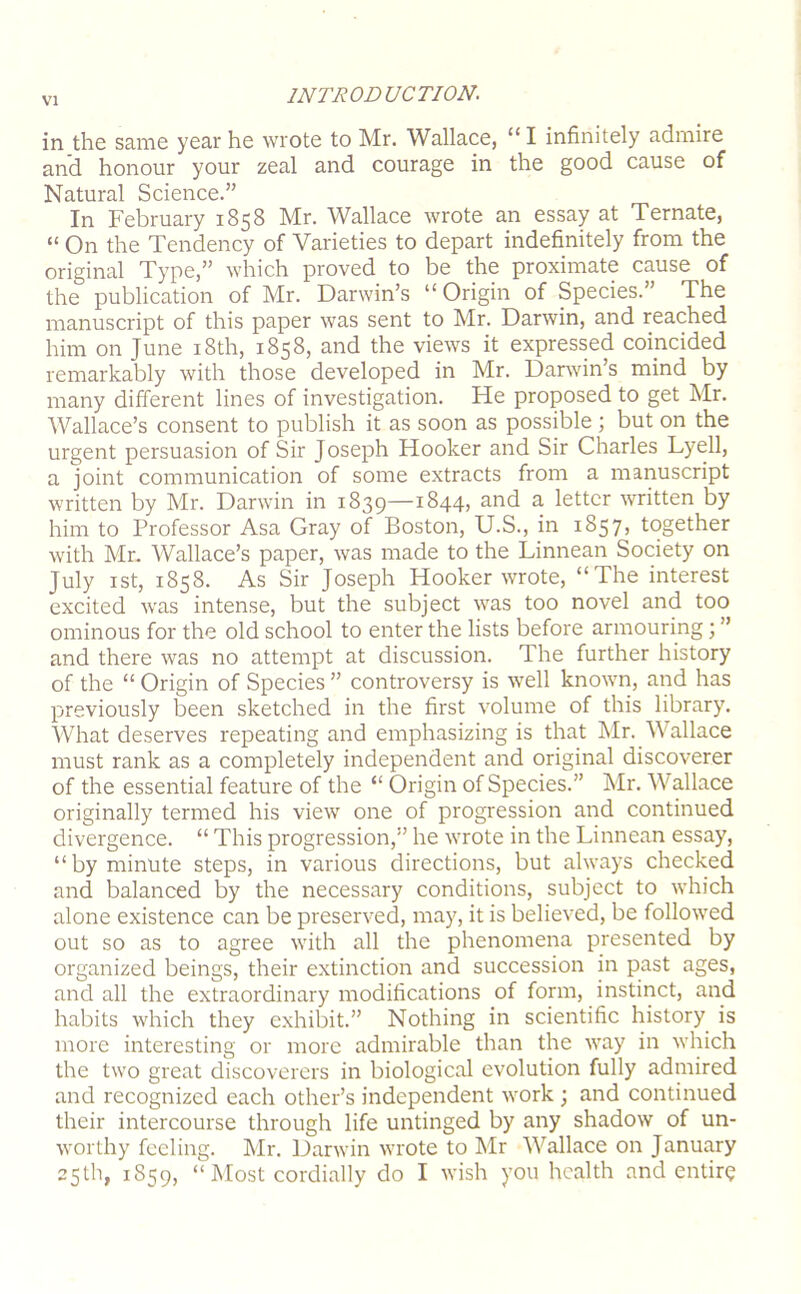 in the same year he wrote to Mr. Wallace, “ I infinitely admire and honour your zeal and courage in the good cause of Natural Science.” In February 1858 Mr. Wallace wrote an essay at Ternate, “ On the Tendency of Varieties to depart indefinitely from the original Type,” which proved to be the proximate cause of the publication of Mr. Darwin’s “ Origin of Species.” The manuscript of this paper was sent to Mr. Darwin, and reached him on June i8th, 1858, and the views it expressed comcided remarkably with those developed in Mr. Darwin’s mind by many different lines of investigation. He proposed to get Mr. Wallace’s consent to publish it as soon as possible ; but on the urgent persuasion of Sir Joseph Hooker and Sir Charles Lyell, a joint communication of some extracts from a manuscript written by Mr. Darwin in 1839—1844, and a letter written by him to Professor Asa Gray of Boston, U.S., in 1857, together with Mr. Wallace’s paper, was made to the Linnean Society on July ist, 1858. As Sir Joseph Hooker wrote, “The interest excited was intense, but the subject was too novel and too ominous for the old school to enter the lists before armouring; ” and there was no attempt at discussion. The further history of the “ Origin of Species ” controversy is well known, and has previously been sketched in the first volume of this library. What deserves repeating and emphasizing is that Mr. Wallace must rank as a completely independent and original discoverer of the essential feature of the “ Origin of Species.” Mr. Wallace originally termed his view one of progression and continued divergence. “ This progression,” he wrote in the Linnean essay, “by minute steps, in various directions, but always checked and balanced by the necessary conditions, subject to which alone existence can be preserved, may, it is believed, be followed out so as to agree with all the phenomena presented by organized beings, their extinction and succession in past ages, and all the extraordinary modifications of form, instinct, and habits which they exhibit.” Nothing in scientific history is more interesting or more admirable than the way in which the two great discoverers in biological evolution fully admired and recognized each other’s independent work; and continued their intercourse through life untinged by any shadow of un- worthy feeling. Mr. Darwin wrote to Mr Wallace on January 25th, 1859, “ Most cordially do I wish you health and entir?