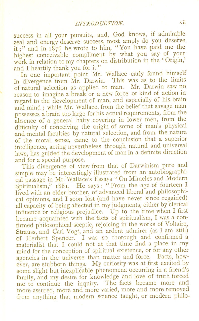 success in all your pursuits, and, God knows, if admirable zeal and energy deserve success, most amply do you deserve it;” and in 1876 he wrote to him, “You have paid me the highest conceivable compliment by what you say of your work in relation to my chapters on distribution in the ‘ Origin, and I heartily thank you for it.” In one important point Mr. Wallace early found himself in divergence from Mr. Darwin. This was as to the limits of natural selection as applied to man. Mr. Darwin saw rio reason to imagine a break or a new force or kind of action in regard to the development of man, and especially of his brain and mind ; while Mr. Wallace, from the belief that savage man possesses a brain too large for his actual requirements, from the absence of a general hairy covering in lower men, from the difficulty of conceiving the origin of some of man’s physical and mental faculties by natural selection, and from the nature of the moral sense, came to the conclusion that a superior intelligence, acting nevertheless through natural and universal laws, has guided the development of man in a definite direction and for a special purpose. This divergence of view from that of Darwinism pure and simple may be interestingly illustrated from an autobiographi- cal passage in Mr. Wallace’s Essays “ On Miracles and Modern Spiritualism,” 1881. He says: “From the age of fourteen I lived with an elder brother, of advanced liberal and philosophi- cal opinions, and I soon lost (and have never since regained) all capacity of being affected in my judgments, either by clerical influence or religious prejudice. Up to the time when I first became acquainted with the facts of spiritualism, I was a con- firmed philosophical sceptic, rejoicing in the works of Voltaire, Strauss, and Carl Vogt, and an ardent admirer (as I am still) of Herbert Spencer. I was so thorough and confirmed a materialist that I could not at that time find a place in my mind for the conception of spiritual existence, or for any other agencies in the universe than matter and force. Facts, how- ever, are stubborn things. My curiosity was at first excited by some slight but inexplicable phenomena occurring in a friend’s family, and my desire for knowledge and love of truth forced me to continue the inquiry. The facts became more and more assured, more and more varied, more and more removed from anything that modern science taught, or modern philo-