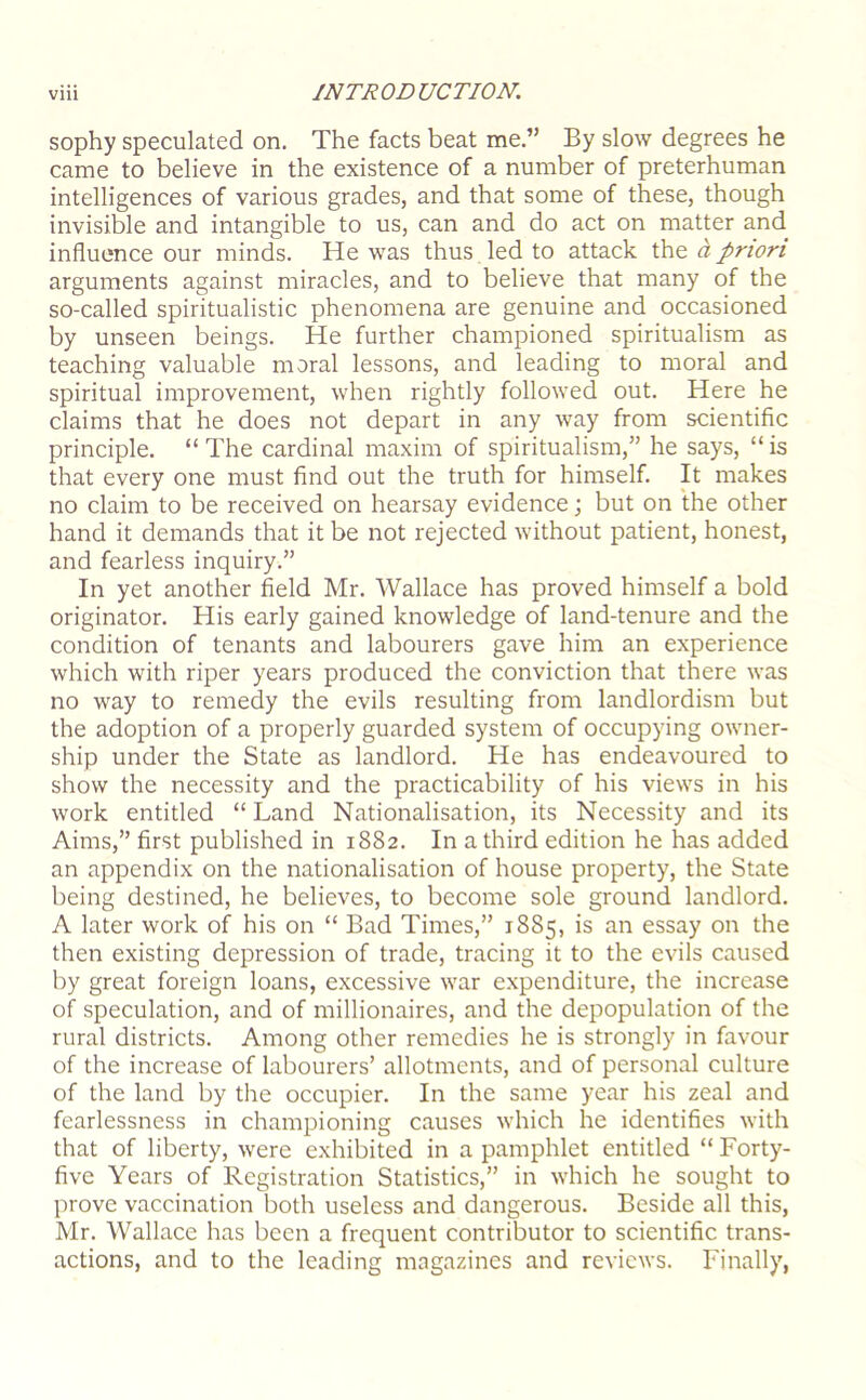 sophy speculated on. The facts beat me.” By slow degrees he came to believe in the existence of a number of preterhuman intelligences of various grades, and that some of these, though invisible and intangible to us, can and do act on matter and influence our minds. He was thus led to attack the a priori arguments against miracles, and to believe that many of the so-called spiritualistic phenomena are genuine and occasioned by unseen beings. He further championed spiritualism as teaching valuable moral lessons, and leading to moral and spiritual improvement, when rightly followed out. Here he claims that he does not depart in any way from scientific principle. “ The cardinal maxim of spiritualism,” he says, “ is that every one must find out the truth for himself. It makes no claim to be received on hearsay evidence; but on the other hand it demands that it be not rejected without patient, honest, and fearless inquiry.” In yet another field Mr. Wallace has proved himself a bold originator. His early gained knowledge of land-tenure and the condition of tenants and labourers gave him an experience which with riper years produced the conviction that there was no way to remedy the evils resulting from landlordism but the adoption of a properly guarded system of occupying owner- ship under the State as landlord. He has endeavoured to show the necessity and the practicability of his views in his work entitled “ Land Nationalisation, its Necessity and its Aims,” first published in 1882. In a third edition he has added an appendix on the nationalisation of house property, the State being destined, he believes, to become sole ground landlord. A later work of his on “ Bad Times,” 1885, is an essay on the then existing depression of trade, tracing it to the evils caused by great foreign loans, excessive war expenditure, the increase of speculation, and of millionaires, and the depopulation of the rural districts. Among other remedies he is strongly in favour of the increase of labourers’ allotments, and of personal culture of the land by the occupier. In the same year his zeal and fearlessness in championing causes which he identifies with that of liberty, were exhibited in a pamphlet entitled “ Forty- five Years of Registration Statistics,” in which he sought to prove vaccination both useless and dangerous. Beside all this, Mr. Wallace has been a frequent contributor to scientific trans- actions, and to the leading magazines and reviews. Finally,