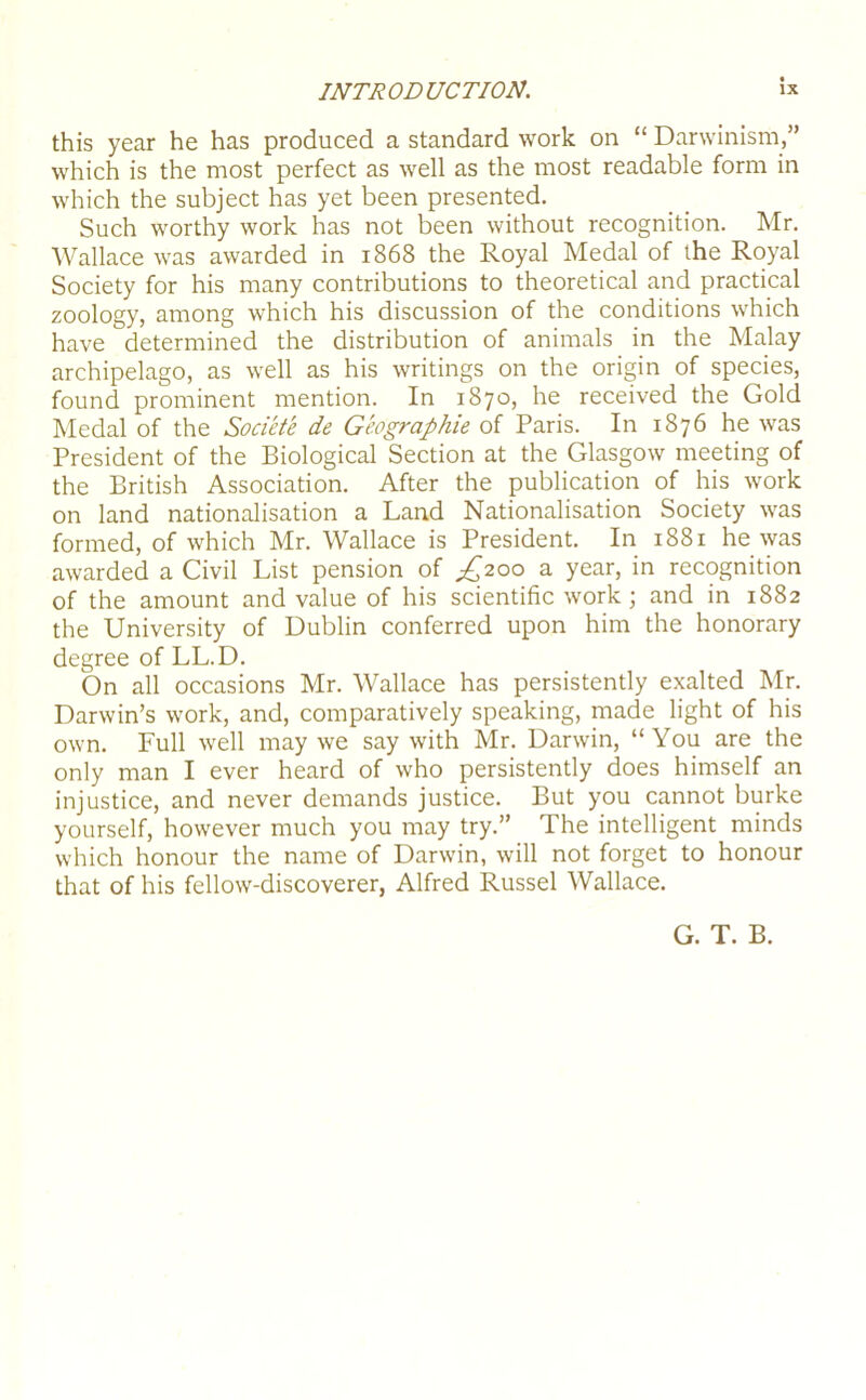 this year he has produced a standard work on “ Darwinism,” which is the most perfect as well as the most readable form in which the subject has yet been presented. Such worthy work has not been without recognition. Mr. Wallace was awarded in 1868 the Royal Medal of the Royal Society for his many contributions to theoretical and practical zoology, among which his discussion of the conditions which have determined the distribution of animals in the Malay archipelago, as well as his writings on the origin of species, found prominent mention. In 1870, he received the Gold Medal of the Societe de Geographic of Paris. In 1876 he was President of the Biological Section at the Glasgow meeting of the British Association. After the publication of his work on land nationalisation a Land Nationalisation Society was formed, of which Mr. Wallace is President. In 1881 he was awarded a Civil List pension of £200 a year, in recognition of the amount and value of his scientific work; and in 1882 the University of Dublin conferred upon him the honorary degree of LL.D. On all occasions Mr. Wallace has persistently exalted Mr. Darwin’s work, and, comparatively speaking, made light of his own. Full well may we say with Mr. Darwin, “ You are the only man I ever heard of who persistently does himself an injustice, and never demands justice. But you cannot burke yourself, however much you may try.” The intelligent minds which honour the name of Darwin, will not forget to honour that of his fellow-discoverer, Alfred Russel Wallace. G. T. B.