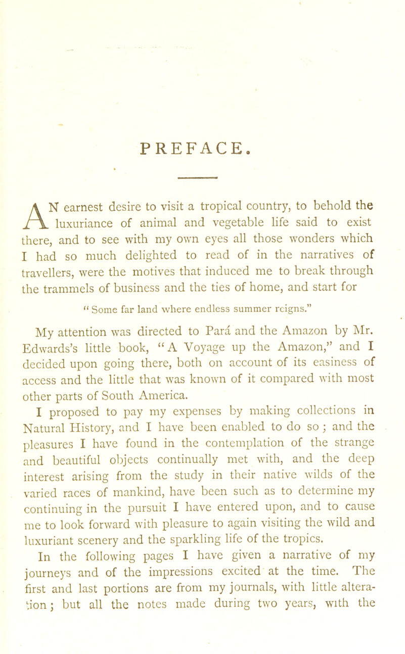 PREFACE. N earnest desire to visit a tropical country, to behold the luxuriance of animal and vegetable life said to exist there, and to see with my own eyes all those wonders which I had so much delighted to read of in the narratives of travellers, were the motives that induced me to break through the trammels of business and the ties of home, and start for My attention was directed to Para and the Amazon by Mr. Edwards’s little book, “A Voyage up the Amazon,” and I decided upon going there, both on account of its easiness of access and the little that was known of it compared with most other parts of South America. I proposed to pay my expenses by making collections in Natural History, and I have been enabled to do so ; and the pleasures I have found in the contemplation of the strange and beautiful objects continually met with, and the deep interest arising from the study in their native wilds of the varied races of mankind, have been such as to determine my continuing in the pursuit I have entered upon, and to cause me to look forward with pleasure to again visiting the wild and luxuriant scenery and the sparkling life of the tropics. In the following pages I have given a narrative of my journeys and of the impressions excited at the time. The first and last portions are from my journals, with little altera- tion ; but all the notes made during two years, with the “ Some far land where endless summer reigns.'