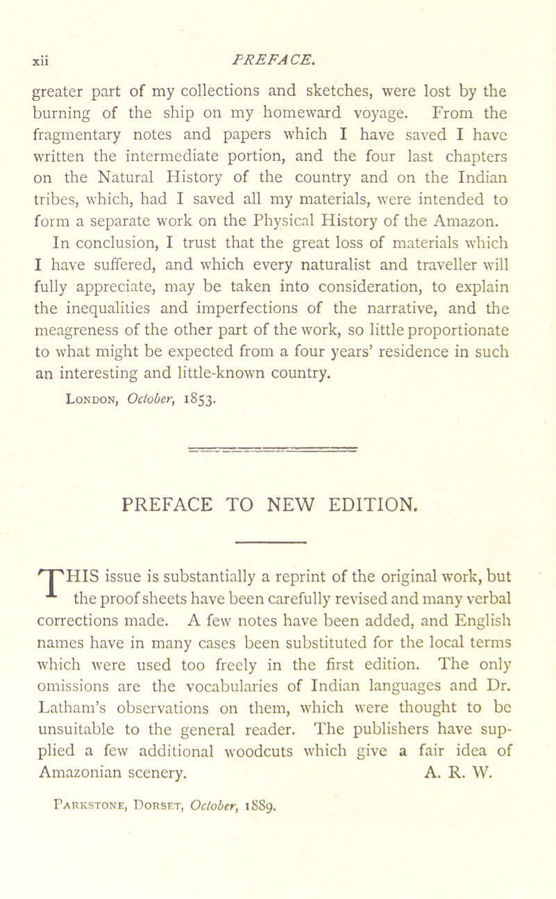 Xll greater part of my collections and sketches, were lost by the burning of the ship on my homeward voyage. From the fragmentary notes and papers which I have saved I have written the intermediate portion, and the four last chapters on the Natural History of the country and on the Indian tribes, which, had I saved all my materials, were intended to form a separate work on the Physical History of the Amazon. In conclusion, I trust that the great loss of materials which I have suffered, and which every naturalist and traveller will fully appreciate, may be taken into consideration, to explain the inequalities and imperfections of the narrative, and the meagreness of the other part of the work, so little proportionate to what might be expected from a four years’ residence in such an interesting and little-known country. London, October, 1853. HIS issue is substantially a reprint of the original work, but the proof sheets have been carefully revised and many verbal corrections made. A few notes have been added, and English names have in many cases been substituted for the local terms which were used too freely in the first edition. The only omissions are the vocabularies of Indian languages and Dr. Latham’s observations on them, which were thought to be unsuitable to the general reader. The publishers have sup- plied a few additional woodcuts which give a fair idea of Amazonian scenery. A. R. W. PREFACE TO NEW EDITION. Parkstone, Dorset, October, 1S89.