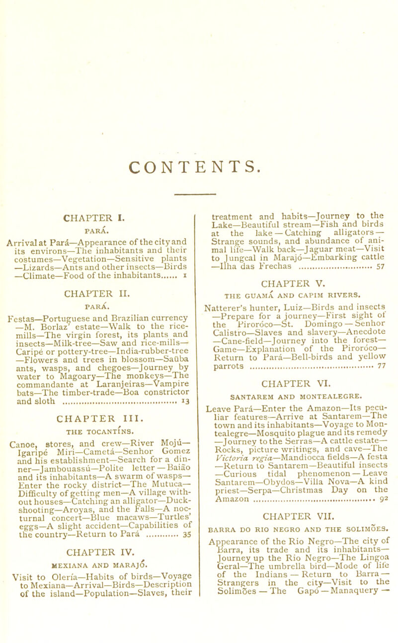 CONTENTS CHAPTER I. PARA. Arrival at Para—Appearance of the city and its environs—The inhabitants and their costumes—Vegetation—Sensitive plants —Lizards—Ants and other insects—Birds —Climate—Food of the inhabitants i CHAPTER II. PARA. Festas—Portuguese and Brazilian currency —M. Borlaz^ estate—Walk to the rice- mills—The virgin forest, its plants and insects—Milk-tree—Saw and rice-mills— Caripe or pottery-tree—India-rubber-tree —Flowers and trees in blossom—SaQba ants, wasps, and chegoes—Journey by water to IVIagoary—The_ monkeys—The commandante at Laranjeiras—Vampire bats—The timber-trade—Boa constrictor and sloth <3 CHAPTER III. THE TOCANTINS. Canoe, stores, and crew—River Mojii- Igaripe Miri—Cameta—Senhor Gomez and his establishment—Search for a din- ner—Jambouassii—Polite letter — Baiao and its inhabitants—A swarm of wasps— Enter the rocky district—The Mutuca— Difficulty of getting men—A village with- out houses—Gatching an alligator—Duck- shooting—Aroyas, and the falls—A noc- turnal concert—Blue macaws—Turtles’ eggs—A slight accident—Capabilities of the country—Return to Para 3S CHAPTER IV. MEXIANA AND MARAJO. Visit to Olen'a—Habits of birds—Voyage to Mexiana—Arrival—Birds—Description of the island—Population—Slaves, their treatment and habits—Journey to the Lake—Beautiful stream—Fish and birds at the lake — Catching alligators-- Strange sounds, and abundance of ani- mal life—Walk back—Jaguar meat—Visit to Jungcal in Marajd—Embarking cattle —llha das Frechas 57 CHAPTER V. THE GUAMA AND CAPIM RIVERS. Natterer’s hunter, Luiz—Birds and insects —Prepare for a journey—First sight ot the Pirordco—St. Domingo — Senhor Calistro—Slaves and slavery—Anecdote —Cane-field—Journey into the forest— Game—Explanation of the Pirordco—• Return to Para—Bell-birds and yellow parrots 77 CHAPTER VI. SANTAREM AND MONTEALEGRE. Leave Para—Enter the Amazon—Its pecu- liar features—Arrive at Santarem—The town and its inhabitants—Voyage to Mon- tealegre—Mosquito plague and its remedy —Journey to the Serras—A cattle estate— Rocks, picture writings, and cave—The Victoria regia—Mandiocca fields—A festa —Return to Santarem—Beautiful insects —Curious tidal phenomenon — Leave Santarem—Obydos—Villa Nova—A kind priest—Serpa—Christmas Day on the Amazon 9^ CHAPTER VII. BARRA DO RIO NEGRO AND THE SOLIMOE3, Appearance of the Rio Negro—The city of Barra, its trade and its inhabitants— Journey up the Rio Negro—The Lingoa Geral—The umbrella bird—Mode of life of the Indians — Return to Barra — Strangers in the city—Visit to the SolimSes — The Gapd — Manaquery —