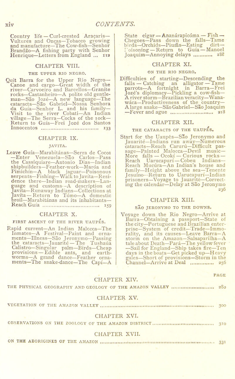 Country life — Curl-crested Araijaris— Vultures and Onfas—Tobacco growing and manufacture—The Cow-fish—Senhor Brandao—A fishing par^ with Senhor Henrique—Letters from England ... iia CHAPTER VIII. THE UPPER RIO NEGRO. Quit Barra for the Upper Rio Negro— Canoe and cargo—Great width of the river—Carvoeiro and Barcellos—Granite rocks—Castanheiro—A polite old gentle- man—Sao loze—A new language—-The cataracts—Sao Gabriel—Nossa Senhora da Guia—Senhor L. and his family— Visit to the river Cobati—An Indian village—The Serra—Cocks of the lock— Return to Guia—Frei Joze dos Santos Innocentos 133 CHAPTER IX. JAVITA. Leave Guia—Marabitanas—Serra de Cocoi —Enter Venezuela—Sao Carlos—Pass the Cassiquiare—Antonio Dias—Indian shipbuilders—Feather-work—Marda and Pimichin—A black jaguar—Poisonous serpents—Fishing—Walk to Javita—Resi- dence there—Indian road-makers—Lan- ua^e and customs--A description of avita—Runaway Indians—Collections at avita—Return to Tdmo—A domestic roil—Marabitanas and its inhabitants— Reach Guia 159 CHAPTER X. FIRST ASCENT OF THE RIVER UAUPES. Rapid current—An Indian Malacca—The Inmates—A Festival—Paint and orna- ments—Illness—Sao Jeronymo—Passing the cataracts—Jauarite — The Tushaua Calistro—Singular palm—Birds—Cheap provisions — Edible ants, and earth- worms—A grand dance—Feather orna- ments—The snake-dance—The Capi—A State cigar — Ananarapicoma — Fish — Chegoes—Pass down the falls—Tame birds—Orchids—Piums—Eating dirt— Poisoning — Return to Guia — Manoel Joaquim—Annoying delays i88 CHAPTER XL ON THE RIO NEGRO. Difficulties of starting—Descending the falls — Catching an alligator — Tame parrots—A fortnirtt in Barra—Frei Joze’s diplomacy—Pickling a cow-fish— A river storm—Brazilian veracity—W’ana- waca—Productiveness of the country— A large snake—Sao Gabriel—Sao Joaquim —Fever and ague 218 CHAPTER XII. THE CATARACTS OF THE UAUPES. Start for the Uaupes—Sao Jeronymo and Jauarite—Indians run away—Numerous cataracts—Reach Carurii—Difficult pas- sage—Painted Malocca—Devil music— More falls — Ocoki — Curious rocks — Reach Uarucapuri — Cobeu Indians— Reach Muciira—An Indian’s house and family—Height above the sea—Tenente Jesuino—Return to Uarucapuri—Indian prisoners—Voyage to Jauarite—Correct- ing the calendar—Delay at Sao Jeronymo 236 CHAPTER XIH. SAO JERONYMO TO THE DOWNS. Voyage down the Rio Negro—Arrive at Barra—Obtaining a passport—State of the city—Portuguese and Brazilian enter- prise—System of credit—Trade—Immo- ralitj', and its causes—Leave Barra—A storm on the Amazon—Salsaparilha—A tale about Death—Para—The j-ellow fever —Sail for England—Ship takes fire—Ten days in the boats—Get picked up—Heavy gales—Short of provisions—Storm in the Channel—Arrive at Deal 256 PAGE CHAPTER XIV. THE PHYSICAL GEOGRAPHY AND GEOLOGY OF THE AMAZON VALLEY 280 CHAPTER XV. VEGETATION OF THE AMAZON VALLEY 3OO CHAPTER XVI. OBSERVATIONS ON THE ZOOLOGY OF THE AMAZON DISTRICT 3TO CHAPTER XVII. ON THE ABORIGINES OF THE AMAZON 331