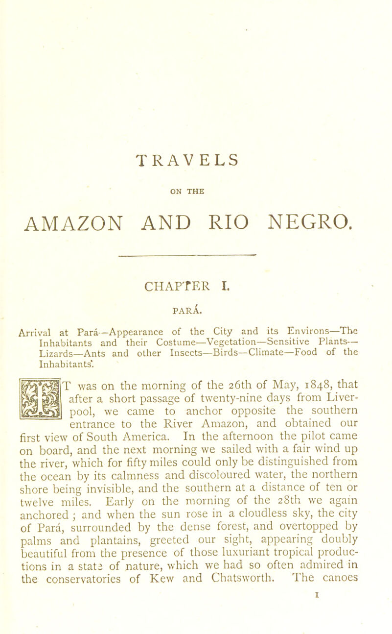 TRAVELS ON THE AMAZON AND RIO NEGRO. CHAPTER I. parA. Arrival at Para—Appearance of the City and its Environs—The Inhabitants and their Costume—Vegetation—Sensitive Plants— Lizards—Ants and other Insects—Birds—Climate—Food of the Inhabitants'. T was on the morning of the 26th of May, 1848, that after a short passage of twenty-nine days from Liver- pool, we came to anchor opposite the southern entrance to the River Amazon, and obtained our first view of South America. In the afternoon the pilot came on board, and the next morning we sailed with a fair wind up the river, which for fifty miles could only be distinguished from the ocean by its calmness and discoloured -water, the northern shore being invisible, and the southern at a distance of ten or twelve miles. Early on the morning of the 28th we again anchored ; and when the sun rose in a cloudless sky, the city of Para, surrounded by the dense forest, and overtopped by palms and plantains, greeted our sight, appearing doubly beautiful from the presence of those luxuriant tropical produc- tions in a state of nature, which we had so often admired in the conservatories of Kew and Chatsworth. The canoes