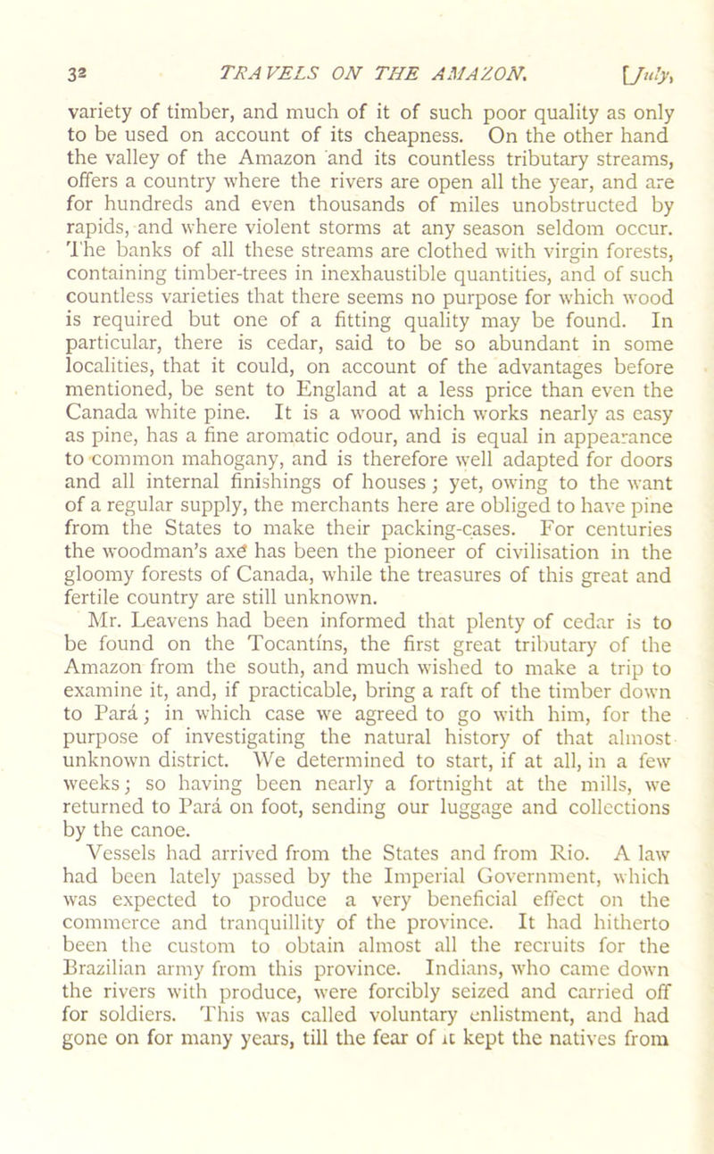 variety of timber, and much of it of such poor quality as only to be used on account of its cheapness. On the other hand the valley of the Amazon and its countless tributary streams, offers a country where the rivers are open all the year, and are for hundreds and even thousands of miles unobstructed by rapids, and where violent storms at any season seldom occur. I'he banks of all these streams are clothed with virgin forests, containing timber-trees in inexhaustible quantities, and of such countless varieties that there seems no purpose for w’hich wood is required but one of a fitting quality may be found. In particular, there is cedar, said to be so abundant in some localities, that it could, on account of the advantages before mentioned, be sent to England at a less price than even the Canada white pine. It is a wood which works nearly as easy as pine, has a fine aromatic odour, and is equal in appearance to common mahogany, and is therefore well adapted for doors and all internal finishings of houses; yet, owing to the want of a regular supply, the merchants here are obliged to have pine from the States to make their packing-cases. For centuries the woodman’s axd has been the pioneer of civilisation in the gloomy forests of Canada, while the treasures of this great and fertile country are still unknown. Mr. Leavens had been informed that plenty of cedar is to be found on the Tocantins, the first great tributary of the Amazon from the south, and much wished to make a trip to examine it, and, if practicable, bring a raft of the timber down to Para; in which case we agreed to go with him, for the purpose of investigating the natural history of that almost unknown district. We determined to start, if at all, in a few weeks; so having been nearly a fortnight at the mills, we returned to Para on foot, sending our luggage and collections by the canoe. Vessels had arrived from the States and from Rio. A law had been lately passed by the Imperial Government, which was expected to produce a very beneficial effect on the commerce and tranquillity of the province. It had hitherto been the custom to obtain almost all the recruits for the Brazilian army from this province. Indians, who came down the rivers with produce, were forcibly seized and carried off for soldiers. This was called voluntary enlistment, and had gone on for many years, till the fear of it kept the natives from