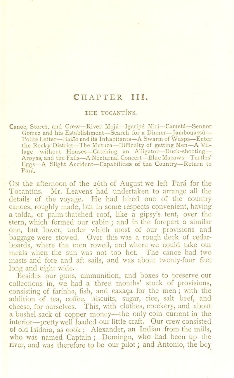 CHAPTER III. THE TOCANTINS. Canoe, Stores, and Crew—River Mojii—Igaripe Miri—Cameta—Sennor Gomez and his Establishment—Search for a Dinner—Jambouassii— Polite Letter—Baiao and its Inhabitants—A Swarm of Wasps—Enter the Rocky District—The Mutuca—Difficulty of getting Men—A Vil- lage without Houses—Catching an Alligator—Duck-shooting— Aro}'as, and the Falls—A Nocturnal Concert—Blue Macaws—Turtles’ Eggs—A Slight Accident—Capabilities of the Country—Return to Para. On the afternoon of the 26th of August we left Pard for the Tocantins. Mr. Leavens had undertaken to arrange all the details of the voyage. He had hired one of the country canoes, roughly made, but in some respects convenient, having a tolda, or palm-thatched roof, like a gipsy’s tent, over the stern, which formed our cabin ; and in the forepart a similar one, but lower, under which most of our provisions and baggage were stowed. Over this was a rough deck of cedar- boards, where the men rowed, and where we could take our meals when the sun was not too hot. The canoe had two masts and fore and aft sails, and was about twenty-four feet long and eight wide. Besides our guns, ammunition, and boxes to preserve our collections in, we had a three months’ stock of provisions, consisting of farinha, fish, and caxaga for the men j with the addition of tea, coffee, biscuits, sugar, rice, salt beef, and cheese, for ourselves. This, with clothes, crockery, and about a bushel sack of copper money—the only coin current in the interior—pretty well loaded our little craft. Our crew consisted of old Isidora, as cook; Alexander, an Indian from the mills, who was named Captain; Domingo, who had been up the river, and was therefore to be our pilot; and Antonio, the boy