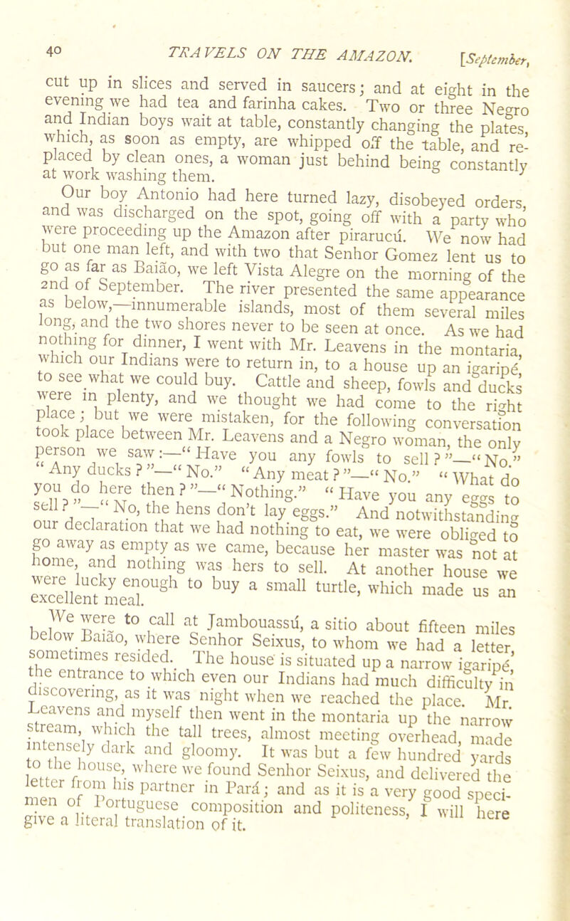 cut up in slices and served in saucers; and at eight in the evening we had tea and farinha cakes. Two or three Negro and Indian boys wait at table, constantly changing the plates which as soon as empty, are whipped off the table, and re- placed by clean ones, a woman just behind being constantly at work washing them. ^ Our boy Antonio had here turned lazy, disobeyed orders, and was discharged on the spot, going off with a party who were proceeding up the Amazon after pirarucii. We now had but one man left, and with two that Senhor Gomez lent us to go as far as Baiao, we left Vista Alegre on the morning of the 2nd of September. The river presented the same appearance as below,—innumerable islands, most of them several miles long, and the two shores never to be seen at once. As we had nothing for dinner, I went with Mr. Leavens in the montaria which our Indians were to return in, to a house up an igaripd’ to see what we could buy. Cattle and sheep, fowls and ducks were in plenty, and we thought we had come to the ri-^ht place; but we were mistaken, for the following conversatfon took place between Mr. Leavens and a Negro woman, the only person we saw;—‘Have you any fowls to sell?” “No” Any ducks ? ”—“ No.” “ Any meat ? ”—“ No ” “ What do you do here then ? Nothing » Have you any ev“ to our declaration that we had nothing to eat, we were obliged to go away as empty as we came, because her master was not at home, and nothing was hers to sell. At another house we excdlSielT''^^ ^ We were to call at Jambouassu, a sitio about fifteen miles below Baiao, where Senhor Seixus, to whom we had a iSter metimes resided._ Ihe house is situated up a narrow igaripd’ e entrance to which even our Indians had much difiiculty in discovering, as it was night when we reached the place. Mr Leavens and myself then went in the montaria up the narrow stream, which the tall trees, almost meeting overhead made nvensely dark and gloomy. It was but a few hundred Zds to the house where we found Senhor Seixus, and delivered the letter from his partner in Bard; and as it is a very good specb men of loitugucse composition and politeness, I will here give a literal translation of it. , 'uii ncre