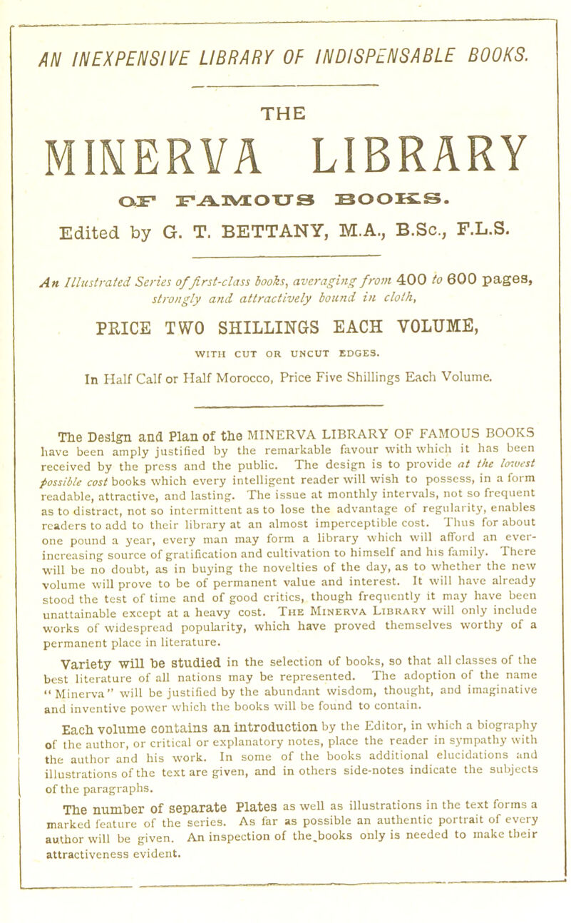 AN INEXPENSIVE LIBRARY OP INDISPENSABLE BOOKS. THE MINERVA LIBRARY OJP FAIVLOXJS BOOKS. Edited by G. T. BETTANY, M.A., B.Sc., F.L.S. An Illustrated Series of first-class hooks, averaging from 400 to 600 pages, strongly and attractively bound in cloth, PRICE TWO SHILLINGS EACH VOLUME, WITH CUT OR UNCUT EDGES. In Half Calf or Half Morocco, Price Five Shillings Each Volume. Tlie Deslgin and Plan of tho MINERVA LIBRARY OF FAMOUS BOOKS have been amply justified by the remarkable favour with which it has been received by the press and the public. The design is to provide at the hnvest possible cost books which every intelligent reader will wish to possess, in a form readable, attractive, and lasting. The issue at monthly intervals, not so frequent as to distract, not so intermittent as to lose the advantage of regularity, enables readers to add to their library at an almost imperceptible cost. Thus for about one pound a year, every man may form a library which will alfoid an evei- increasing source of gratification and cultivation to himself and his family. There will be no doubt, as in buying the novelties of the day, as to whether the new volume will prove to be of permanent value and interest. It will have already stood the test of time and of good critics, though frequently it may have been unattainable except at a heavy cost. The Minerva Library will only include works of widespread popularity, which have proved themselves worthy of a permanent place in literature. Variety will be studied in the selection of books, so that all classes of the best literature of all nations may be represented. The adoption of the name “Minerva” will be justified by the abundant wisdom, thought, and imaginative and inventive power which the books will be found to contain. Eacb volume contains an introduction by the Editor, in which a biography of the author, or critical or explanatory notes, place the reader in sympathy with the author and his work. In some of the books additional elucidations and illustrations of the text are given, and in others side-notes indicate the subjects of the paragraphs. ■me number of separate Plates as well as illustrations in the text forms a marked feature of the scries. As far as possible an authentic portrait of every author will be given. An inspection of the.books only is needed to make their attractiveness evident.