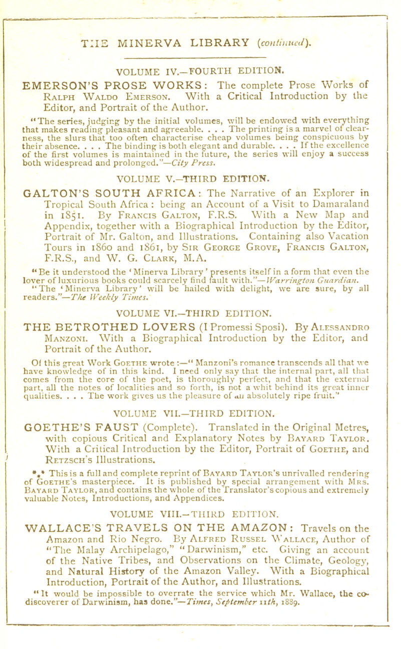 VOLUME IV.—FOURTH EDITION. EMERSON’S PROSE WORKS : The complete Prose Works of Ralph Waldo Emerson. With a Critical Introduction by the Editor, and Portrait of the Author. “The series, judging by the initial volumes, will be endowed with everything that makes reading pleasant and agreeable. . . . The printing is a marvel of clear- ness, the slurs that too often characterise cheap volumes being conspicuous by their absence. . . . The binding is both elegant and durable. . . . If the excellence of the first volumes is maintained in the future, the series will enjoy a success both widespread and prolonged.”—City Press. VOLUME V.-THIRD EDITION. GALTON’S SOUTH AFRICA: The Narrative of an Explorer in Tropical South Africa : being an Account of a Visit to Dainaraland in 1851. By Francis Galton, F.R.S. With a New Map and Appendix, together with a Biographical Introduction by the Editor, Portrait of Mr. Galton, and Illustrations. Containing also Vacation Tours in i86o and 1861, by Sir George Grove, Francis Galton, F.R.S., and W. G. Clark, M.A. “Be it understood the ‘Miner\’a Library ’ presents itself in a form that even the lover of luxurious books could scarcely find fault with.”—Warrington Guardian. “The ‘MineiA'a Library’ will be hailed with delight, we are sure, by all readers.”—The Weekly Times. VOLUME VI.-THIRD EDITION. THE BETROTHED LOVERS (1 Promessi Sposi). By Alessandro Manzoni. With a Biographical Introduction by the Editor, and Portrait of the Author. Of this great Work Goethe wrote ;—“ Manzoni’s romance transcends .all that we have knowledge of in this kind. 1 need only say that the internal part, all that comes from the core of the poet, is thoroughly perfect, and that the external part, all the notes of localities and so forth, is not a whit behind its great inner qualities. . . . The work gives us the pleasure of au absolutely ripe fruit.” VOLUME VII.—THIRD EDITION. GOETHE’S FAUST (Complete). Translated in the Original Metres, with copious Critical and Explanatory Notes by Bayard Taylor. With a Critical Introduction by the Editor, Portrait of Goethe, and Retzsch’s Illustrations. •,* This is a full and complete reprint of Bayard Taylor’s unrivalled rendering of Goethe's masterpiece. It is published by special arrangement with Mrs. Bayard Taylor, and contains the whole of the Translator’s copious and extremely v.aluable Notes, Introductions, and Appendices. VOLUME VIII.-THIRD EDITION. WALLACE’S TRAVELS ON THE AMAZON: Travels on the Amazon and Rio Negro. By Alfred Russel Wallace, Author of “The Malay Archipelago,” “Darwinism,” etc. Giving an account of the Native Tribes, and Observations on the Climate, Geologj', and Natural History of the Amazon Valley. With a Biographical Introduction, Portrait of the Author, and Illustrations. “It would be impossible to overrate the service which Mr. Wallace, the co- discoverer of Darwinism, has done.”—Times, September 11th, 1889.