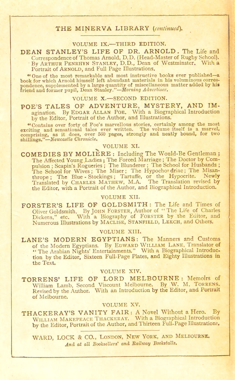 VOLUME IX.—THIRD EDITION. DEAN STANLEY’S LIFE OF DR. ARNOLD. The Life and Correspondence of Thomas Arnold, D. D. (Head-Master of Rugby School). By Arthur Penrhvn Stanley, D.D., Dean of Westminster. With a Portrait of Arnold, and Full Page Illustrations. One of the most remarkable and most instructive books ever published—a book for which Arnold himself left abundant materials in his voluminons corres- pondence, supplemented by a large quantity of miscellaneous matter added by bis friend and former pupil. Dean Stanley.—Morning Advertiser. VOLUME X.—SECOND EDITION. POE’S TALES OF ADVENTURE, MYSTJIRY, AND IM- agination. By Edgar Allan Poe. With a Biographical Introduction by the Editor, Portrait of the Author, and Illustrations. Contains over forty of Poe’s marvellous stories, certainly among the most exciting and sensational tales ever written. The volume itself is a marvel, comprising, as it does, over 560 pages, strongly and neatly bound, for two shillings.—Newcastle Chronicle. VOLUME XI. COMEDIES BY MOLIERE : Including The Would-Be Gentleman ; The Affected Young Ladies ; The Forced Marriage ; The Doctor by Com- pulsion ; Scapin’s Rogueries ; The Blunderer ; The School for Husbands ; The School for Wives ; The Miser; The Hypochor driac; The Misan- thrope ; The Blue - Stockings; Tartuffe, or the Hypocrite. Newly Translated by Charles Mathew, M.A The Translation revised by the Editor, with a Portrait of the Author, and Biographical Introduction. VOLUME XII. FORSTER’S LIFE OF GOLDSMITH : The Life and Times of Oliver Goldsmith. By John Forster, Author of “ The Life of Charles Dickens.’’ etc. With a Biography of Forster by the Editor, and Numerous Illustrations by Maclise, Stanfield, Leech, and Others, VOLUME XIII. LANE’S MODERN EGYPTIANS: The Manners and Customs of the Modern Egyptians. By Edward William Lane, Translator of “ The Arabian Nights’ Entertainments.” With a Biographical Introduc- tion by the Editor, Sixteen Full-Page Plates, and Eighty lUustrations in the Te.\t. VOLUME XIV. TORRENS’ LIFE OF LORD MELBOURNE : Memoirs of William Lamb, Second Viscount Melbourne. By W. M. Torrens. Revised by the Author. With an Introduction by the Editor, and Portrait of Melbourne, VOLUME XV. THACKERAY’S VANITY FAIR: A Novel Without a Hero. By William Makepeace Thackeray. With a Biographical Introduction by the Editor, Portrait of the Author, and Thirteen Full-Page Illustrations. WARD, LOCK & CO., LONDON, New York, and Melbourne, .And ot all Booksellers’ and Raihvay Boolcstalls.