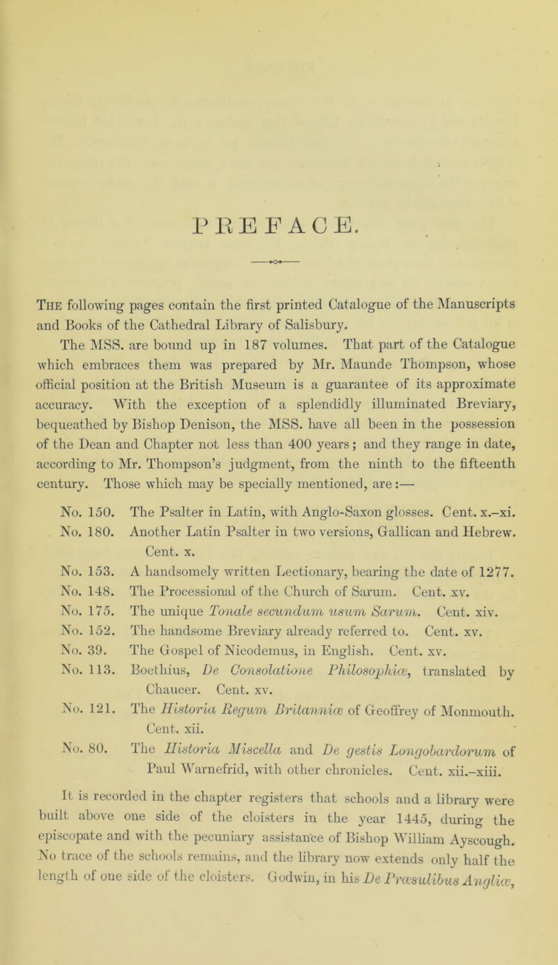 PREFACE. The following pages contain the first printed Catalogue of the Manuscripts and Books of the Cathedral Library of Salisbury. The MSS. are bound up in 187 volumes. That part of the Catalogue which embraces them was prepared by Mr. Maunde Thompson, whose official position at the British Museum is a guarantee of its approximate accuracy. With the exception of a splendidly illuminated Breviary, bequeathed by Bishop Denison, the MSS. have all been in the possession of the Dean and Chapter not less than 400 years; and they range in date, according to Mr. Thompson’s judgment, from the ninth to the fifteenth century. Those which may be specially mentioned, are:— No. 150. No. 180. No. 153. No. 148. No. 175. No. 152. No. 39. No. 113. No. 121. No. 80. The Psalter in Latin, with Anglo-Saxon glosses. Cent, x.-xi. Another Latin Psalter in two versions, Gallican and Hebrew. Cent. x. A handsomely written Lectionary, bearing the date of 1277. The Processional of the Church of Sarum, Cent. xv. The unique Tonale secundum usum Sarum. Cent. xiv. The handsome Breviary already referred to. Cent. xv. The Gospel of Nieodemus, in English. Cent. xv. Boethius, De Gonsolatione Philosophicv} translated by Chaucer. Cent. xv. The Historia Regum Britannice of Geoffrey of Monmouth. Cent. xii. The Historia Miscella and De gestis Longobardorum of Paul Warnefrid, with other chronicles. Cent, xii.-xiii. it is recorded in the chapter registers that schools and a library were built above one side of the cloisters in the year 1445, during the episcopate and with the pecuniary assistance of Bishop William Ayscough. No trace of the schools remains, and the library now extends only half the length of one side of the cloisters. Godwin, in his De Prccsulibus Anglia>,