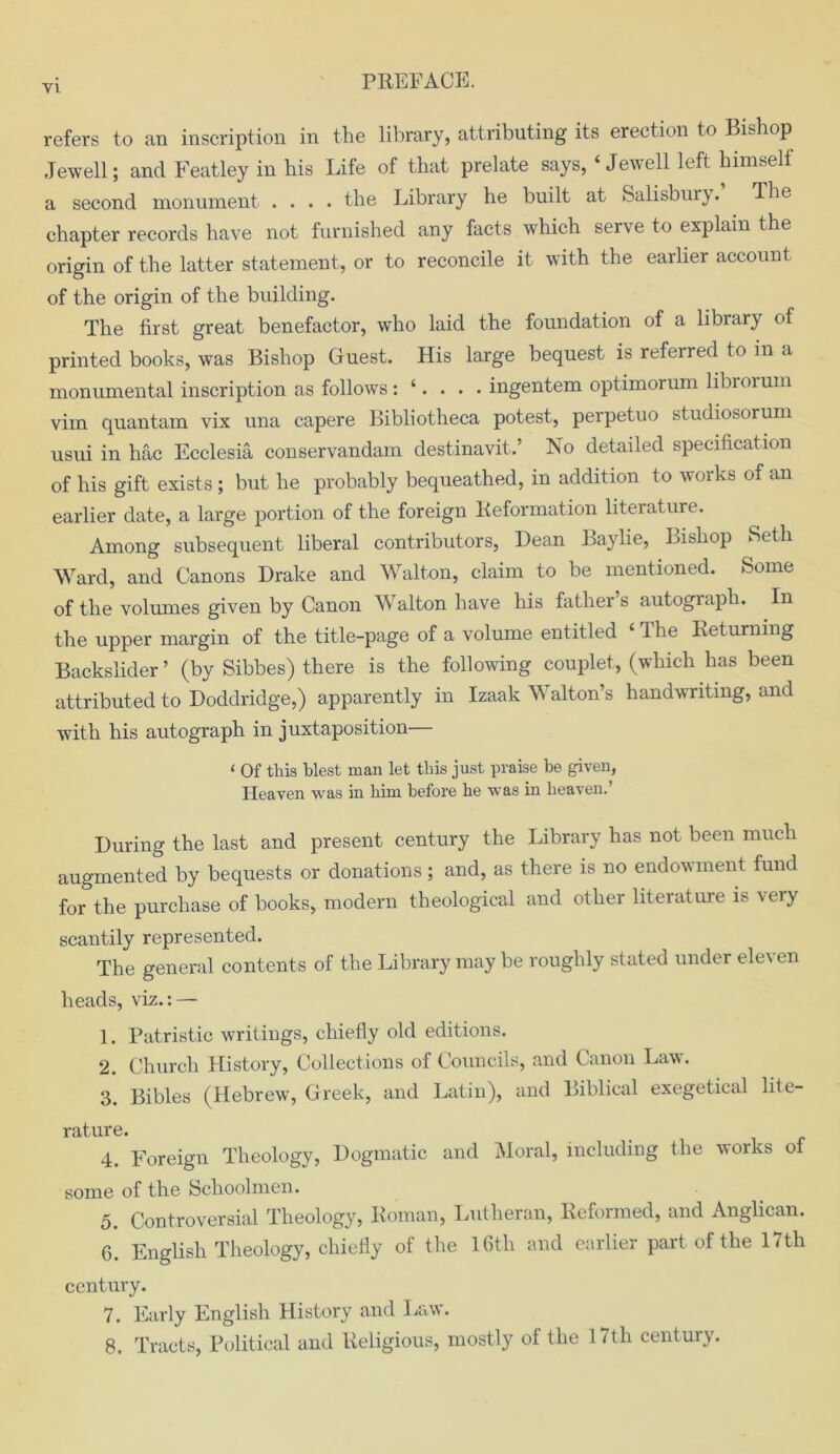 refers to an inscription in the library, attributing its erection to Bishop Jewell; and Featley in his Life of that prelate says, 4 Jewell left himself a second monument .... the Library he built at Salisbury. The chapter records have not furnished any facts which serve to explain the origin of the latter statement, or to reconcile it with the earlier account of the origin of the building. The first great benefactor, who laid the foundation of a library of printed books, was Bishop Guest. His large bequest is referred to in a monumental inscription as follows: ‘. . . . ingentem optimorum librorum vim quantum vix una capere Bibliotheca potest, perpetuo studiosorum usui in hac Ecclesia conservandam destinavit.’ No detailed specification of his gift exists ; but he probably bequeathed, in addition to works of an earlier date, a large portion of the foreign Reformation literature. Among subsequent liberal contributors, Dean Baylie, Bishop Seth Ward, and Canons Drake and Walton, claim to be mentioned. Some of the volumes given by Canon Walton have his father’s autograph. In the upper margin of the title-page of a volume entitled ‘ The Returning Backslider ’ (by Sibbes) there is the following couplet, (which has been attributed to Doddridge,) apparently in Izaak Walton’s handwriting, and with his autograph in juxtaposition— ‘ Of this blest man let this just praise be given, Heaven was in him before he was in heaven.’ During the last and present century the Library has not been much augmented by bequests or donations; and, as there is no endowment fund for the purchase of books, modern theological and other literature is very scantily represented. The general contents of the Library may be roughly stated under eleven heads, viz.: — 1. Patristic writings, chiefly old editions. 2. Church History, Collections of Councils, and Canon Law. 3. Bibles (Hebrew, Greek, and Latin), and Biblical exegetical lite- rature. 4. Foreign Theology, Dogmatic and Moral, including the works of some of the Schoolmen. 5. Controversial Theology, Roman, Lutheran, Reformed, and Anglican. 6. English Theology, chiefly of the 16th and earlier part of the 17th century. 7. Early English History and Law. 8. Tracts, Political and Religious, mostly of the 17th century.