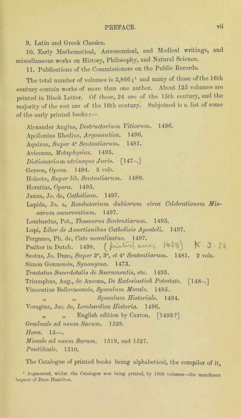 9. Latin and Greek Classics. 10. Early Mathematical, Astronomical, and Medical writings, and miscellaneous works on History, Philosophy, and Natural Science. 11. Publications of the Commissioners on the Public Records. The total number of volumes is 3,866 ;1 and many of those of the 16th century contain works of more than one author. About 12o volumes are printed in Black Letter. Of these, 24 are of the 15th century, and the majority of the rest are of the 16th century. Subjoined is a list of some of the early printed books :— Alexander Anglus, Destructorium Vitiorum. 1496. Apollonius Rhodius, Argonautica. 1496. Aquinas, Super 4° Sententiarum. 1481. Avicenna, Metaphysica. 1495. Dictionarium utriusque Juris. [147-.J Gerson, Opera. 1494. 3 vols. Holcote, Super lib. Sententiarum. 1489. Horatius, Opera. 1495. Janua, Jo. de, Catholicon. 1497. Lapide, Jo. a, Resolutorium clubiorum circa Celebrationem Mis- sarum occurrentium. 1497. Lombardus, Pet., Thesaurus Sententiarum. 1495. Lupi, Liber de Assertionibus Catholicis Apostoli. 1497. Pergamo, Ph. de, Cato moral* 1497. Scotus, Jo. Duns, Super 2°, 3°, et 4° Sententiarum. 1481. 2 vols. Simon Genuensis, Synonyma. 1473. Tractatus Sacerclotalis de Sacramentis, etc. 1493. Triumphus, Aug., de Ancona, De Ecclesiasticd Potestate. [148-.] Vincentius Bellovacensis, Speculum Morale. 1485. „ ,, Speculum Historiale. 1494. Voragine, Jac. de, Lombardica Historia. 1496. „ „ English edition by Caxton. [1493?] Graduate ad usum Sarum. 1528. Horce. 15—. Missale ad usum Sarum. 1519, and 1527. Pontificate. 1510. The Catalogue of printed books being alphabetical, the compiler of it, 1 Augmented, whilst the Catalogue was being printed, by 1009 volumes—the munificent bequest of Dean Hamilton. Psalter in Dutch. 1498.