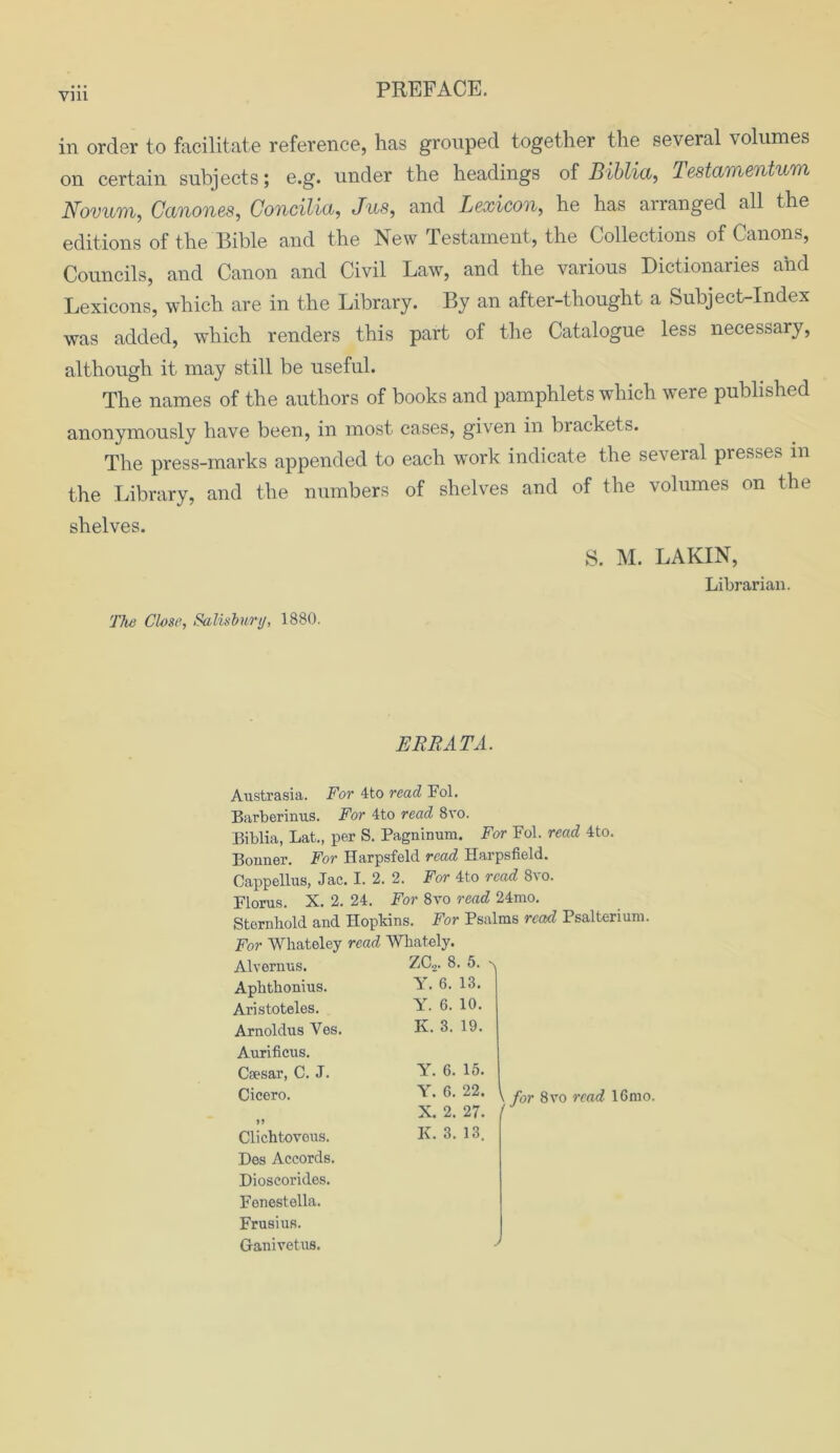 in order to facilitate reference, has grouped together the several volumes on certain subjects; e.g. under the headings of Biblia, Testamentum Novum, Canones, Concilia, Jus, and Lexicon, he has arranged all the editions of the Bible and the New Testament, the Collections of Canons, Councils, and Canon and Civil Law, and the various Dictionaries and Lexicons, which are in the Library. By an after-thought a Subject-Index was added, which renders this part of the Catalogue less necessary, although it may still be useful. The names of the authors of books and pamphlets which were published anonymously have been, in most cases, given in brackets. The press-marks appended to each work indicate the several presses in the Library, and the numbers of shelves and of the volumes on the shelves. S. M. LAKIN, Librarian. The Close, Salisbury, 1880. ERRATA. Austrasia. For 4to read Fol. Barberinus. For 4to read 8vo. Biblia, Lat., per S. Pagninum. For Fol. read 4to. Bonner. For Harpsfeld read Harpsfield. Cappellus, Jac. I. 2. 2. For 4to read 8vo. Floras. X. 2. 24. For 8vo read 24mo. Sternkold and Hopkins. For Psalms read Psalterium. For Whateley read Wkately. Alvernus. Apktkonius. Aristoteles. Arnoldus Ves. Aurificus. Caesar, C. J. Cicero. Clichtovous. Des Accords. Dioscorides. Fonestolla. Frusius. Ganivetus. ZC.,. 8. 5. n Y. 6. 13. Y. 6. 10. K. 3. 19. Y. 6. 15. \ . 6. 22. ^ r gVQ rca(i i6mo. X. 2. 27. / K. 3. 13. ./